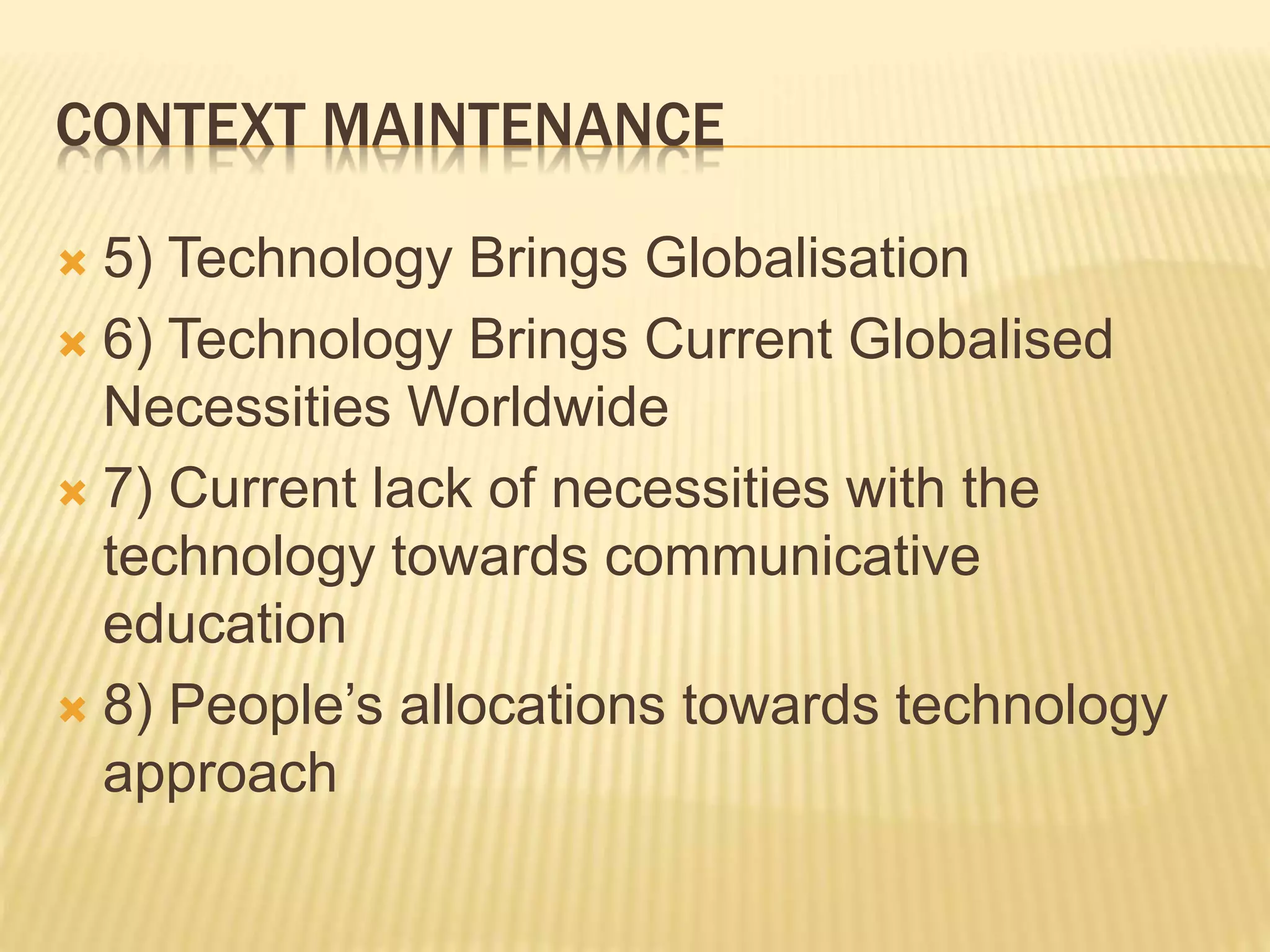 CONTEXT MAINTENANCE
 5) Technology Brings Globalisation
 6) Technology Brings Current Globalised
Necessities Worldwide
 7) Current lack of necessities with the
technology towards communicative
education
 8) People’s allocations towards technology
approach
 