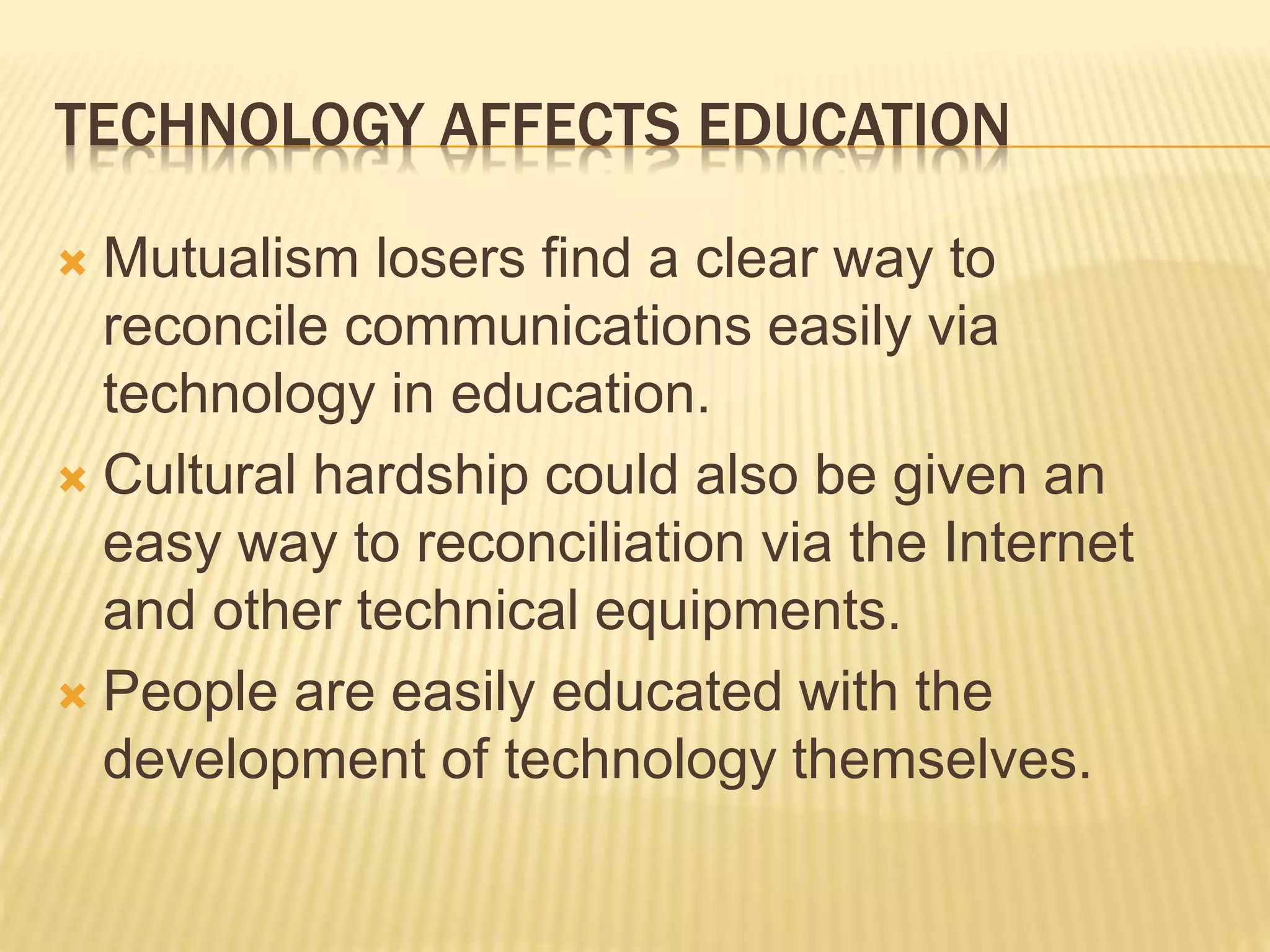 TECHNOLOGY AFFECTS EDUCATION
 Mutualism losers find a clear way to
reconcile communications easily via
technology in education.
 Cultural hardship could also be given an
easy way to reconciliation via the Internet
and other technical equipments.
 People are easily educated with the
development of technology themselves.
 