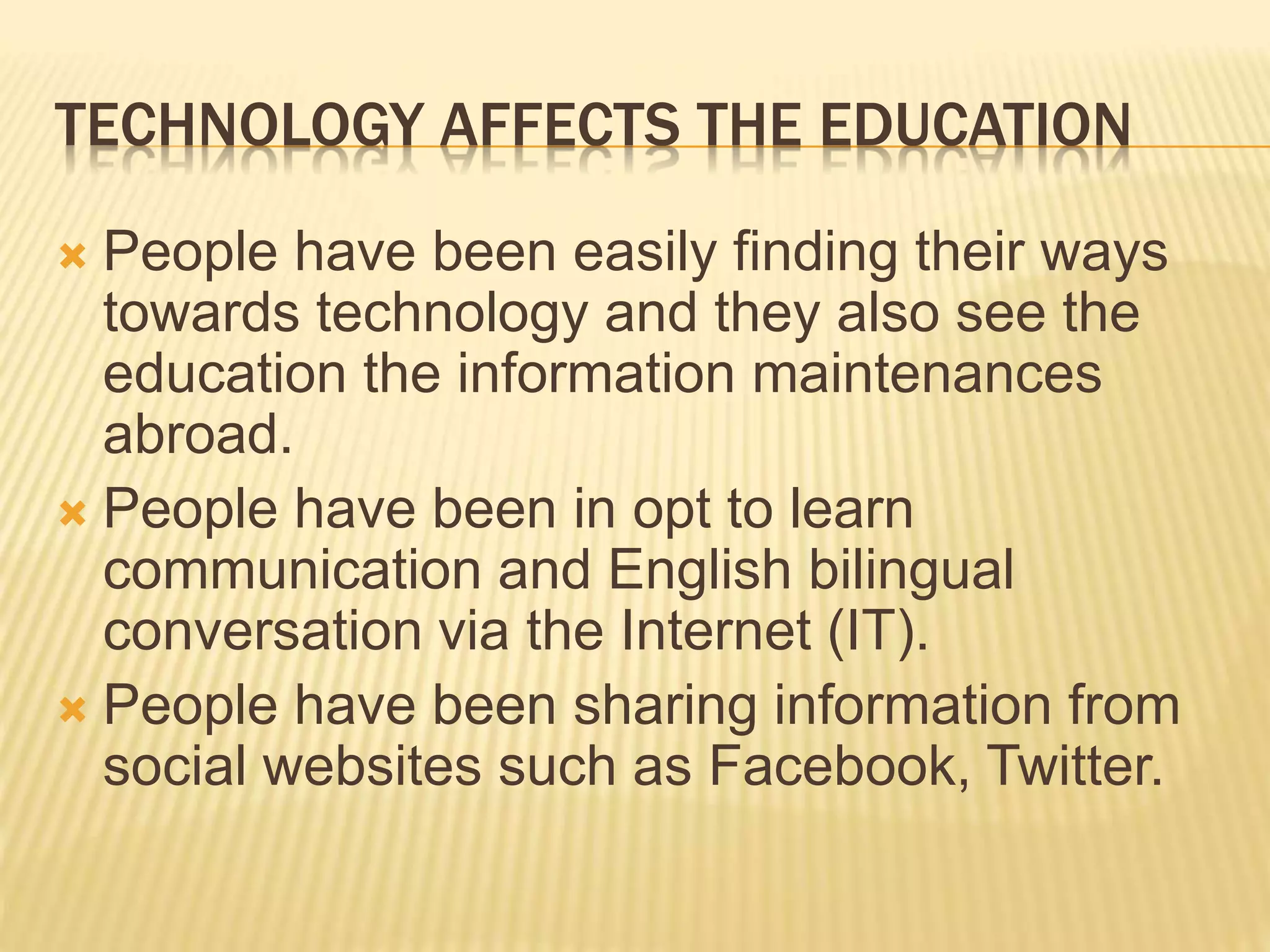 TECHNOLOGY AFFECTS THE EDUCATION
 People have been easily finding their ways
towards technology and they also see the
education the information maintenances
abroad.
 People have been in opt to learn
communication and English bilingual
conversation via the Internet (IT).
 People have been sharing information from
social websites such as Facebook, Twitter.
 