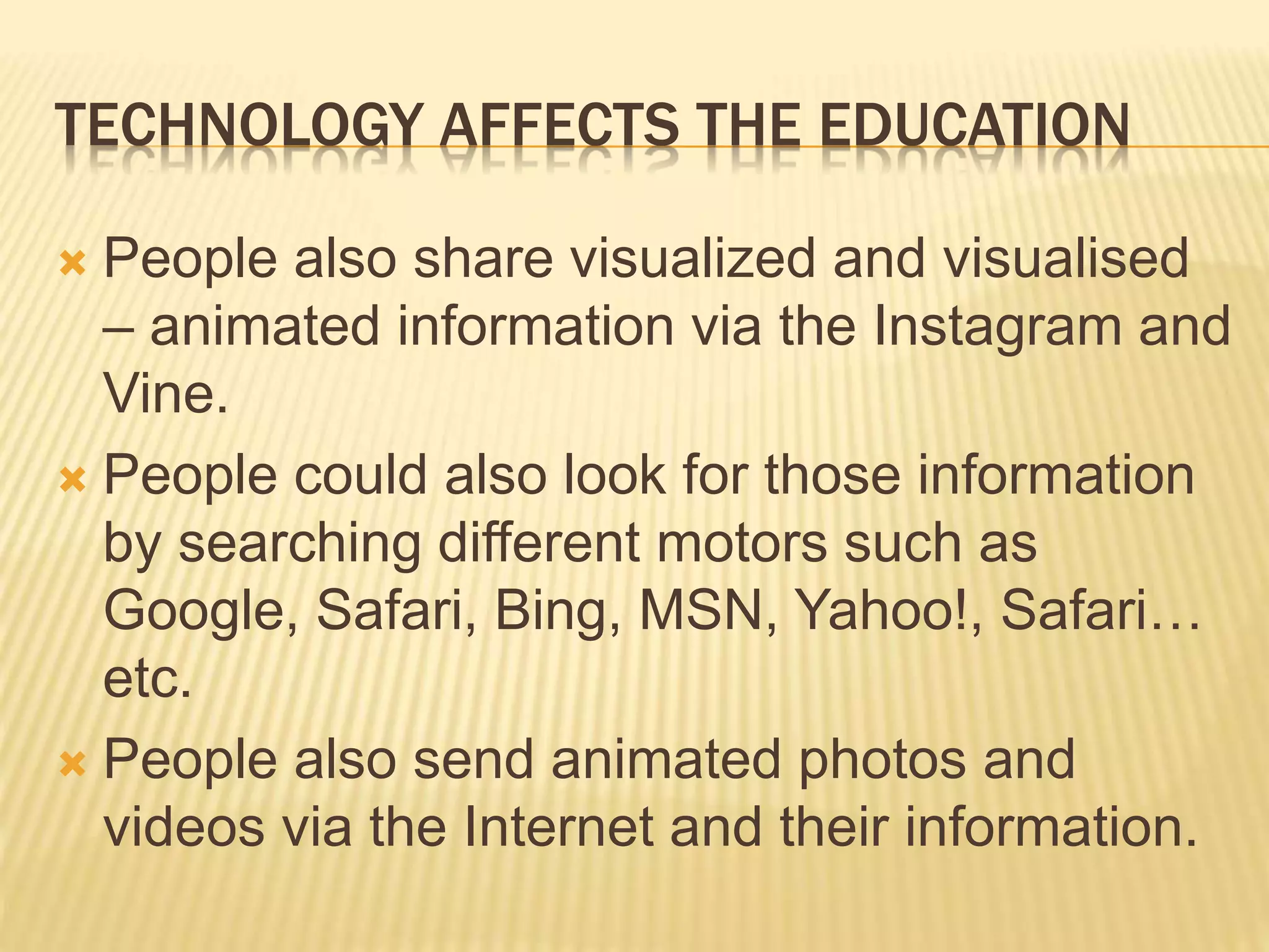 TECHNOLOGY AFFECTS THE EDUCATION
 People also share visualized and visualised
– animated information via the Instagram and
Vine.
 People could also look for those information
by searching different motors such as
Google, Safari, Bing, MSN, Yahoo!, Safari…
etc.
 People also send animated photos and
videos via the Internet and their information.
 