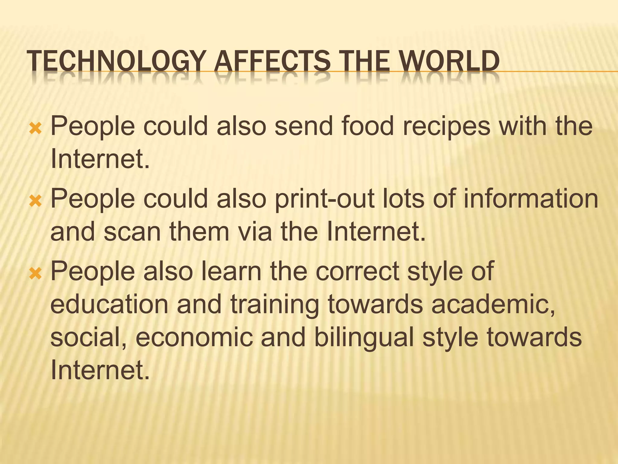 TECHNOLOGY AFFECTS THE WORLD
 People could also send food recipes with the
Internet.
 People could also print-out lots of information
and scan them via the Internet.
 People also learn the correct style of
education and training towards academic,
social, economic and bilingual style towards
Internet.
 
