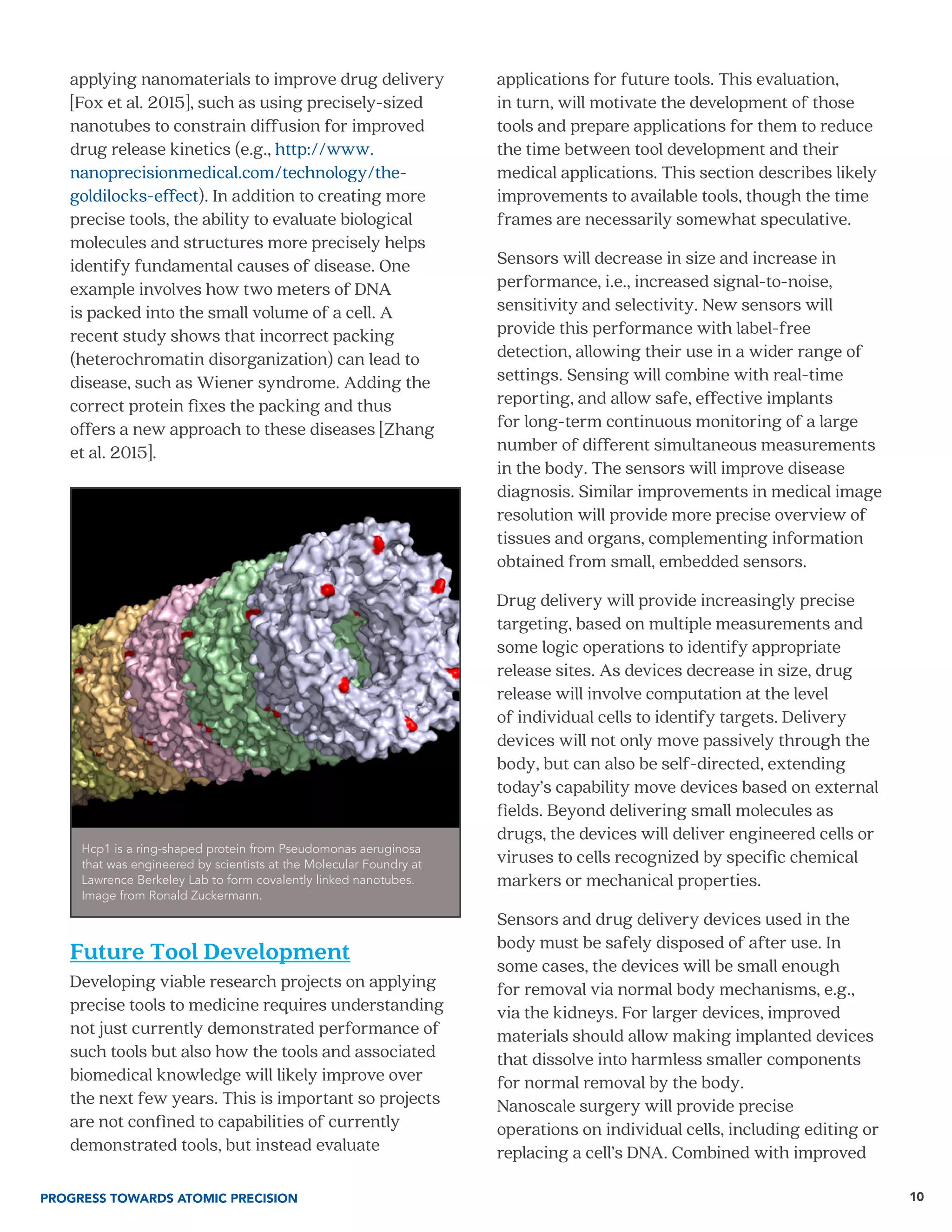 applying nanomaterials to improve drug delivery
[Fox et al. 2015], such as using precisely-sized
nanotubes to constrain diffusion for improved
drug release kinetics (e.g., http://www.
nanoprecisionmedical.com/technology/the-
goldilocks-effect). In addition to creating more
precise tools, the ability to evaluate biological
molecules and structures more precisely helps
identify fundamental causes of disease. One
example involves how two meters of DNA
is packed into the small volume of a cell. A
recent study shows that incorrect packing
(heterochromatin disorganization) can lead to
disease, such as Wiener syndrome. Adding the
correct protein fixes the packing and thus
offers a new approach to these diseases [Zhang
et al. 2015].
Future Tool Development
Developing viable research projects on applying
precise tools to medicine requires understanding
not just currently demonstrated performance of
such tools but also how the tools and associated
biomedical knowledge will likely improve over
the next few years. This is important so projects
are not confined to capabilities of currently
demonstrated tools, but instead evaluate
applications for future tools. This evaluation,
in turn, will motivate the development of those
tools and prepare applications for them to reduce
the time between tool development and their
medical applications. This section describes likely
improvements to available tools, though the time
frames are necessarily somewhat speculative.
Sensors will decrease in size and increase in
performance, i.e., increased signal-to-noise,
sensitivity and selectivity. New sensors will
provide this performance with label-free
detection, allowing their use in a wider range of
settings. Sensing will combine with real-time
reporting, and allow safe, effective implants
for long-term continuous monitoring of a large
number of different simultaneous measurements
in the body. The sensors will improve disease
diagnosis. Similar improvements in medical image
resolution will provide more precise overview of
tissues and organs, complementing information
obtained from small, embedded sensors.
Drug delivery will provide increasingly precise
targeting, based on multiple measurements and
some logic operations to identify appropriate
release sites. As devices decrease in size, drug
release will involve computation at the level
of individual cells to identify targets. Delivery
devices will not only move passively through the
body, but can also be self-directed, extending
today’s capability move devices based on external
fields. Beyond delivering small molecules as
drugs, the devices will deliver engineered cells or
viruses to cells recognized by specific chemical
markers or mechanical properties.
Sensors and drug delivery devices used in the
body must be safely disposed of after use. In
some cases, the devices will be small enough
for removal via normal body mechanisms, e.g.,
via the kidneys. For larger devices, improved
materials should allow making implanted devices
that dissolve into harmless smaller components
for normal removal by the body.
Nanoscale surgery will provide precise
operations on individual cells, including editing or
replacing a cell’s DNA. Combined with improved
PROGRESS TOWARDS ATOMIC PRECISION 10
Hcp1 is a ring-shaped protein from Pseudomonas aeruginosa
that was engineered by scientists at the Molecular Foundry at
Lawrence Berkeley Lab to form covalently linked nanotubes.
Image from Ronald Zuckermann.
 