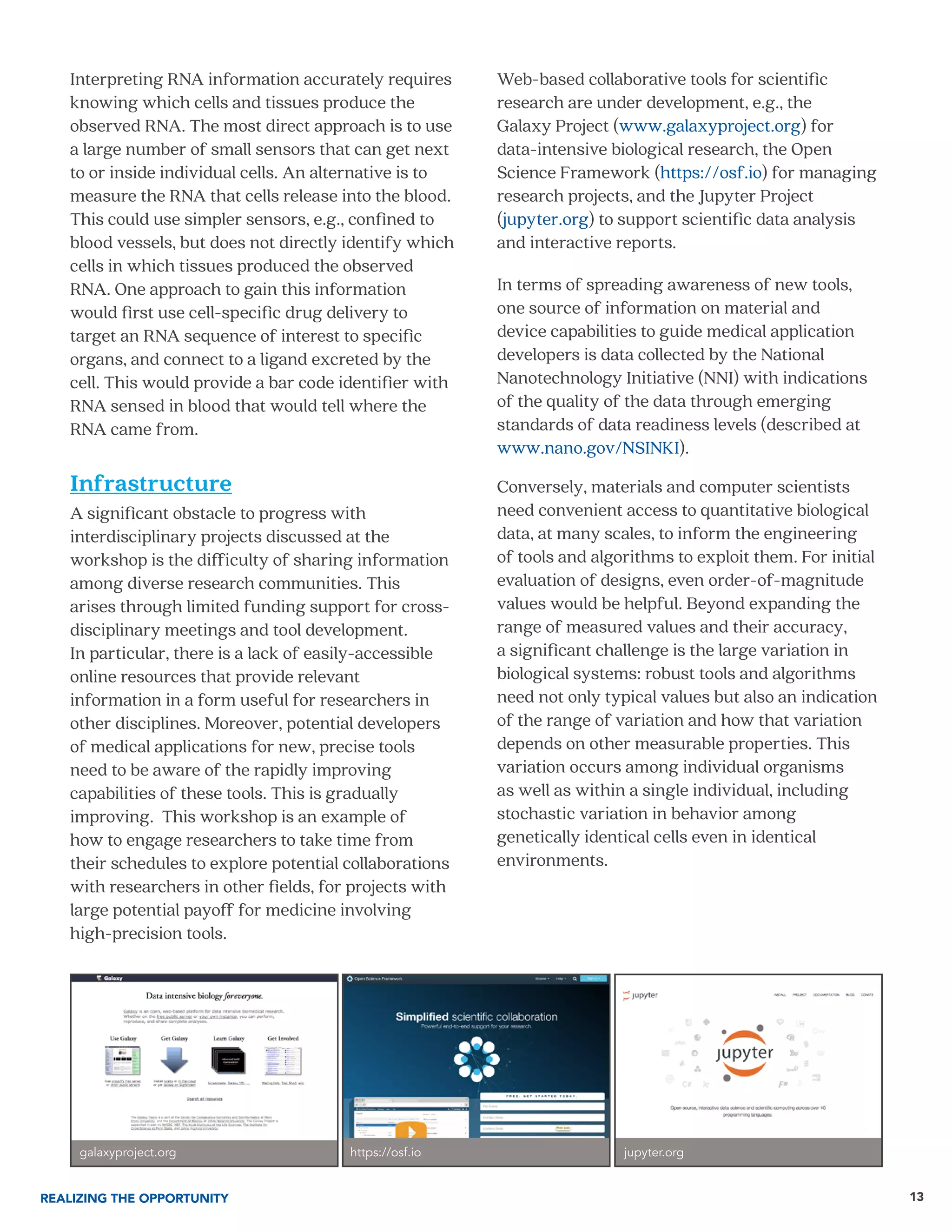 13
Interpreting RNA information accurately requires
knowing which cells and tissues produce the
observed RNA. The most direct approach is to use
a large number of small sensors that can get next
to or inside individual cells. An alternative is to
measure the RNA that cells release into the blood.
This could use simpler sensors, e.g., confined to
blood vessels, but does not directly identify which
cells in which tissues produced the observed
RNA. One approach to gain this information
would first use cell-specific drug delivery to
target an RNA sequence of interest to specific
organs, and connect to a ligand excreted by the
cell. This would provide a bar code identifier with
RNA sensed in blood that would tell where the
RNA came from.
Infrastructure
A significant obstacle to progress with
interdisciplinary projects discussed at the
workshop is the difficulty of sharing information
among diverse research communities. This
arises through limited funding support for cross-
disciplinary meetings and tool development.
In particular, there is a lack of easily-accessible
online resources that provide relevant
information in a form useful for researchers in
other disciplines. Moreover, potential developers
of medical applications for new, precise tools
need to be aware of the rapidly improving
capabilities of these tools. This is gradually
improving. This workshop is an example of
how to engage researchers to take time from
their schedules to explore potential collaborations
with researchers in other fields, for projects with
large potential payoff for medicine involving
high-precision tools.
Web-based collaborative tools for scientific
research are under development, e.g., the
Galaxy Project (www.galaxyproject.org) for
data-intensive biological research, the Open
Science Framework (https://osf.io) for managing
research projects, and the Jupyter Project
(jupyter.org) to support scientific data analysis
and interactive reports.
In terms of spreading awareness of new tools,
one source of information on material and
device capabilities to guide medical application
developers is data collected by the National
Nanotechnology Initiative (NNI) with indications
of the quality of the data through emerging
standards of data readiness levels (described at
www.nano.gov/NSINKI).
Conversely, materials and computer scientists
need convenient access to quantitative biological
data, at many scales, to inform the engineering
of tools and algorithms to exploit them. For initial
evaluation of designs, even order-of-magnitude
values would be helpful. Beyond expanding the
range of measured values and their accuracy,
a significant challenge is the large variation in
biological systems: robust tools and algorithms
need not only typical values but also an indication
of the range of variation and how that variation
depends on other measurable properties. This
variation occurs among individual organisms
as well as within a single individual, including
stochastic variation in behavior among
genetically identical cells even in identical
environments.
REALIZING THE OPPORTUNITY
galaxyproject.org https://osf.io jupyter.org
 