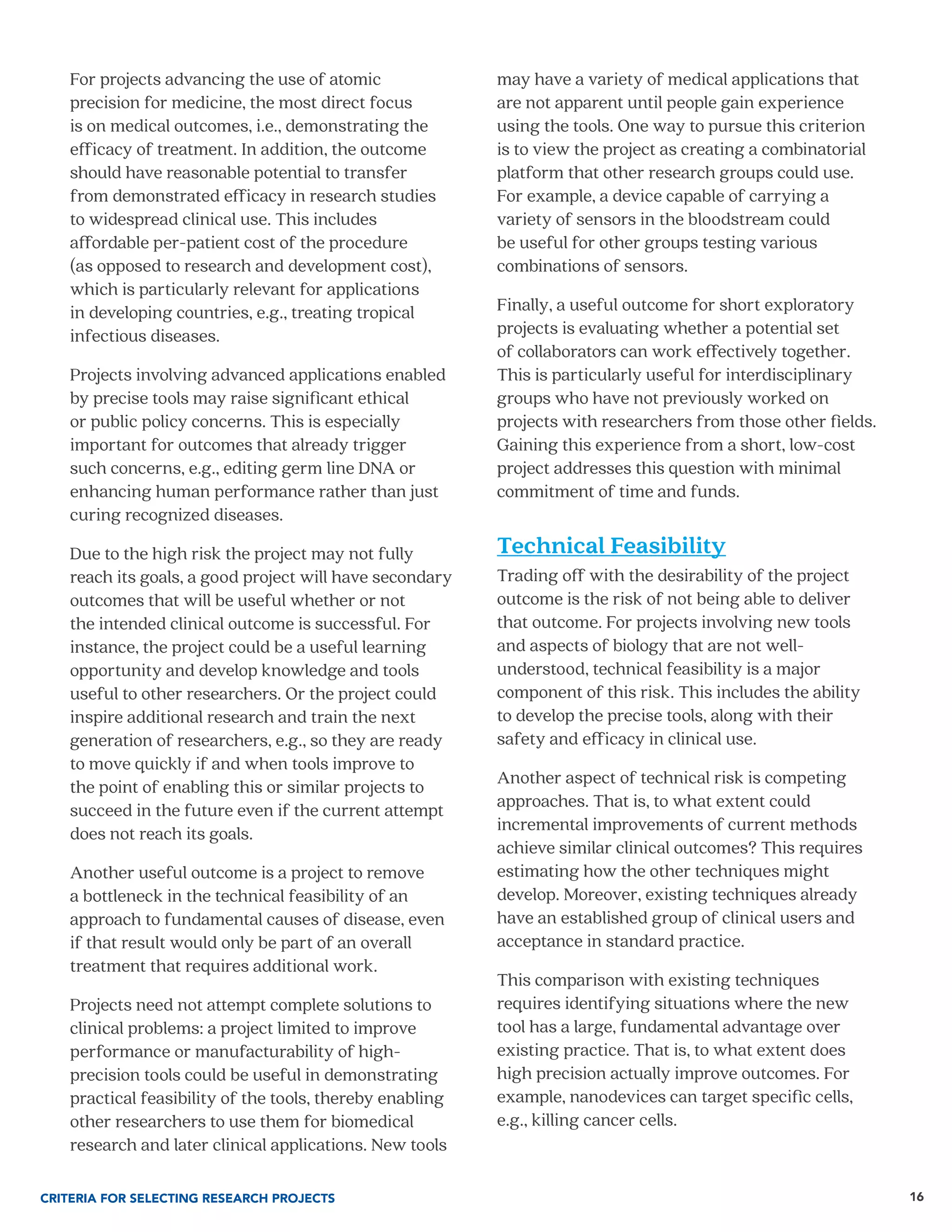 16
For projects advancing the use of atomic
precision for medicine, the most direct focus
is on medical outcomes, i.e., demonstrating the
efficacy of treatment. In addition, the outcome
should have reasonable potential to transfer
from demonstrated efficacy in research studies
to widespread clinical use. This includes
affordable per-patient cost of the procedure
(as opposed to research and development cost),
which is particularly relevant for applications
in developing countries, e.g., treating tropical
infectious diseases.
Projects involving advanced applications enabled
by precise tools may raise significant ethical
or public policy concerns. This is especially
important for outcomes that already trigger
such concerns, e.g., editing germ line DNA or
enhancing human performance rather than just
curing recognized diseases.
Due to the high risk the project may not fully
reach its goals, a good project will have secondary
outcomes that will be useful whether or not
the intended clinical outcome is successful. For
instance, the project could be a useful learning
opportunity and develop knowledge and tools
useful to other researchers. Or the project could
inspire additional research and train the next
generation of researchers, e.g., so they are ready
to move quickly if and when tools improve to
the point of enabling this or similar projects to
succeed in the future even if the current attempt
does not reach its goals.
Another useful outcome is a project to remove
a bottleneck in the technical feasibility of an
approach to fundamental causes of disease, even
if that result would only be part of an overall
treatment that requires additional work.
Projects need not attempt complete solutions to
clinical problems: a project limited to improve
performance or manufacturability of high-
precision tools could be useful in demonstrating
practical feasibility of the tools, thereby enabling
other researchers to use them for biomedical
research and later clinical applications. New tools
may have a variety of medical applications that
are not apparent until people gain experience
using the tools. One way to pursue this criterion
is to view the project as creating a combinatorial
platform that other research groups could use.
For example, a device capable of carrying a
variety of sensors in the bloodstream could
be useful for other groups testing various
combinations of sensors.
Finally, a useful outcome for short exploratory
projects is evaluating whether a potential set
of collaborators can work effectively together.
This is particularly useful for interdisciplinary
groups who have not previously worked on
projects with researchers from those other fields.
Gaining this experience from a short, low-cost
project addresses this question with minimal
commitment of time and funds.
Technical Feasibility
Trading off with the desirability of the project
outcome is the risk of not being able to deliver
that outcome. For projects involving new tools
and aspects of biology that are not well-
understood, technical feasibility is a major
component of this risk. This includes the ability
to develop the precise tools, along with their
safety and efficacy in clinical use.
Another aspect of technical risk is competing
approaches. That is, to what extent could
incremental improvements of current methods
achieve similar clinical outcomes? This requires
estimating how the other techniques might
develop. Moreover, existing techniques already
have an established group of clinical users and
acceptance in standard practice.
This comparison with existing techniques
requires identifying situations where the new
tool has a large, fundamental advantage over
existing practice. That is, to what extent does
high precision actually improve outcomes. For
example, nanodevices can target specific cells,
e.g., killing cancer cells.
CRITERIA FOR SELECTING RESEARCH PROJECTS
 