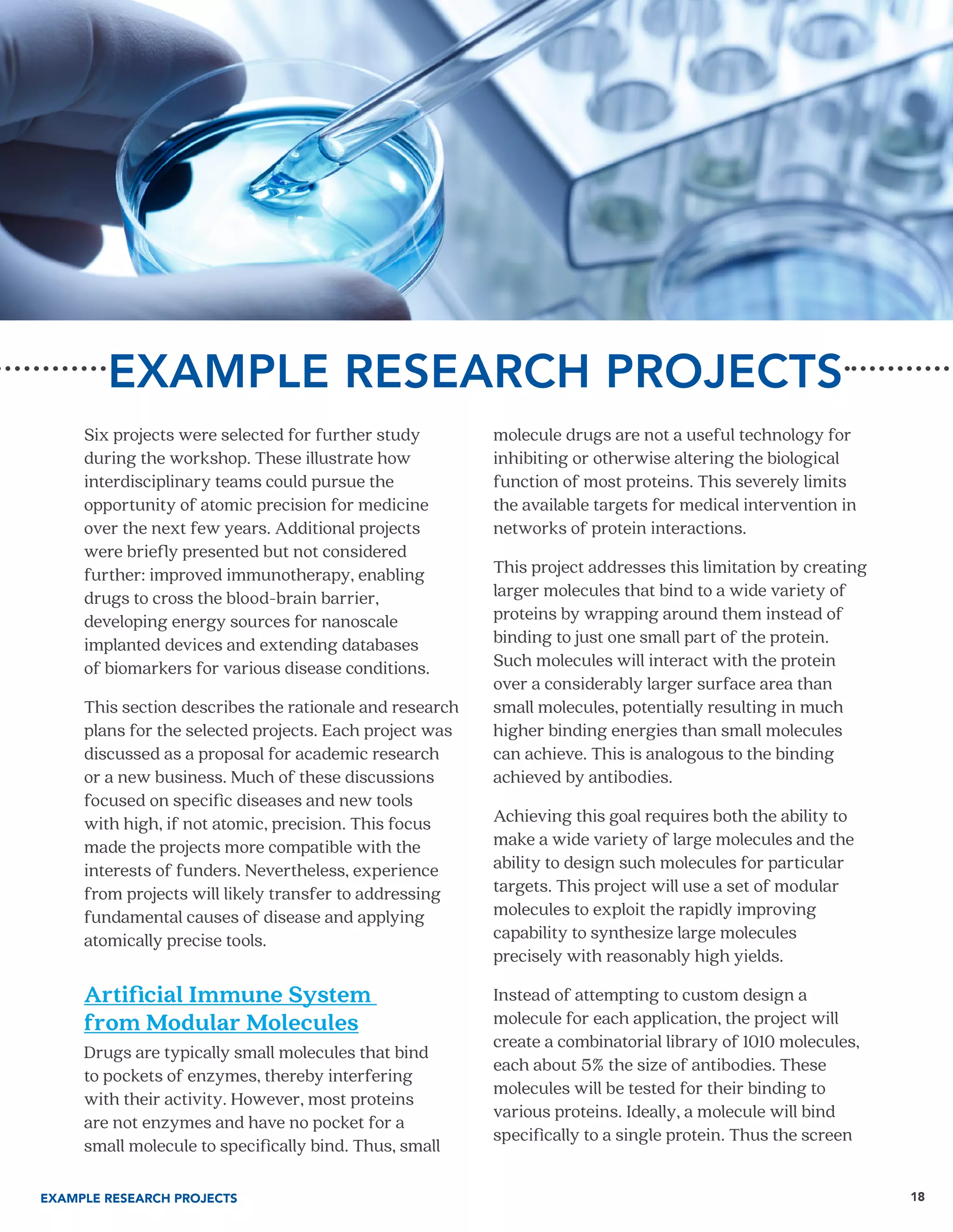 18
EXAMPLE RESEARCH PROJECTS
Six projects were selected for further study
during the workshop. These illustrate how
interdisciplinary teams could pursue the
opportunity of atomic precision for medicine
over the next few years. Additional projects
were briefly presented but not considered
further: improved immunotherapy, enabling
drugs to cross the blood-brain barrier,
developing energy sources for nanoscale
implanted devices and extending databases
of biomarkers for various disease conditions.
This section describes the rationale and research
plans for the selected projects. Each project was
discussed as a proposal for academic research
or a new business. Much of these discussions
focused on specific diseases and new tools
with high, if not atomic, precision. This focus
made the projects more compatible with the
interests of funders. Nevertheless, experience
from projects will likely transfer to addressing
fundamental causes of disease and applying
atomically precise tools.
Artificial Immune System
from Modular Molecules
Drugs are typically small molecules that bind
to pockets of enzymes, thereby interfering
with their activity. However, most proteins
are not enzymes and have no pocket for a
small molecule to specifically bind. Thus, small
molecule drugs are not a useful technology for
inhibiting or otherwise altering the biological
function of most proteins. This severely limits
the available targets for medical intervention in
networks of protein interactions.
This project addresses this limitation by creating
larger molecules that bind to a wide variety of
proteins by wrapping around them instead of
binding to just one small part of the protein.
Such molecules will interact with the protein
over a considerably larger surface area than
small molecules, potentially resulting in much
higher binding energies than small molecules
can achieve. This is analogous to the binding
achieved by antibodies.
Achieving this goal requires both the ability to
make a wide variety of large molecules and the
ability to design such molecules for particular
targets. This project will use a set of modular
molecules to exploit the rapidly improving
capability to synthesize large molecules
precisely with reasonably high yields.
Instead of attempting to custom design a
molecule for each application, the project will
create a combinatorial library of 1010 molecules,
each about 5% the size of antibodies. These
molecules will be tested for their binding to
various proteins. Ideally, a molecule will bind
specifically to a single protein. Thus the screen
EXAMPLE RESEARCH PROJECTS
 
