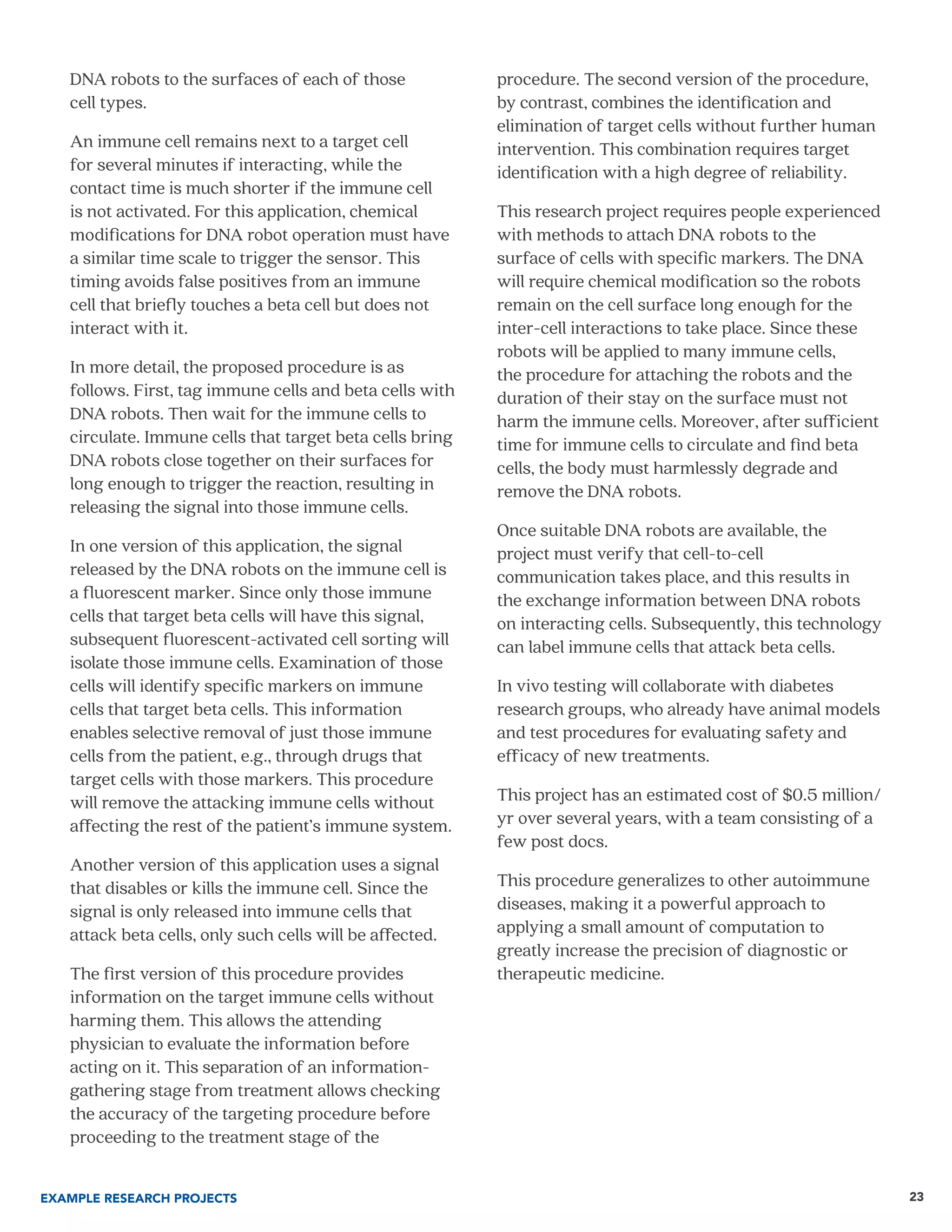 23
DNA robots to the surfaces of each of those
cell types.
An immune cell remains next to a target cell
for several minutes if interacting, while the
contact time is much shorter if the immune cell
is not activated. For this application, chemical
modifications for DNA robot operation must have
a similar time scale to trigger the sensor. This
timing avoids false positives from an immune
cell that briefly touches a beta cell but does not
interact with it.
In more detail, the proposed procedure is as
follows. First, tag immune cells and beta cells with
DNA robots. Then wait for the immune cells to
circulate. Immune cells that target beta cells bring
DNA robots close together on their surfaces for
long enough to trigger the reaction, resulting in
releasing the signal into those immune cells.
In one version of this application, the signal
released by the DNA robots on the immune cell is
a fluorescent marker. Since only those immune
cells that target beta cells will have this signal,
subsequent fluorescent-activated cell sorting will
isolate those immune cells. Examination of those
cells will identify specific markers on immune
cells that target beta cells. This information
enables selective removal of just those immune
cells from the patient, e.g., through drugs that
target cells with those markers. This procedure
will remove the attacking immune cells without
affecting the rest of the patient’s immune system.
Another version of this application uses a signal
that disables or kills the immune cell. Since the
signal is only released into immune cells that
attack beta cells, only such cells will be affected.
The first version of this procedure provides
information on the target immune cells without
harming them. This allows the attending
physician to evaluate the information before
acting on it. This separation of an information-
gathering stage from treatment allows checking
the accuracy of the targeting procedure before
proceeding to the treatment stage of the
procedure. The second version of the procedure,
by contrast, combines the identification and
elimination of target cells without further human
intervention. This combination requires target
identification with a high degree of reliability.
This research project requires people experienced
with methods to attach DNA robots to the
surface of cells with specific markers. The DNA
will require chemical modification so the robots
remain on the cell surface long enough for the
inter-cell interactions to take place. Since these
robots will be applied to many immune cells,
the procedure for attaching the robots and the
duration of their stay on the surface must not
harm the immune cells. Moreover, after sufficient
time for immune cells to circulate and find beta
cells, the body must harmlessly degrade and
remove the DNA robots.
Once suitable DNA robots are available, the
project must verify that cell-to-cell
communication takes place, and this results in
the exchange information between DNA robots
on interacting cells. Subsequently, this technology
can label immune cells that attack beta cells.
In vivo testing will collaborate with diabetes
research groups, who already have animal models
and test procedures for evaluating safety and
efficacy of new treatments.
This project has an estimated cost of $0.5 million/
yr over several years, with a team consisting of a
few post docs.
This procedure generalizes to other autoimmune
diseases, making it a powerful approach to
applying a small amount of computation to
greatly increase the precision of diagnostic or
therapeutic medicine.
EXAMPLE RESEARCH PROJECTS
 