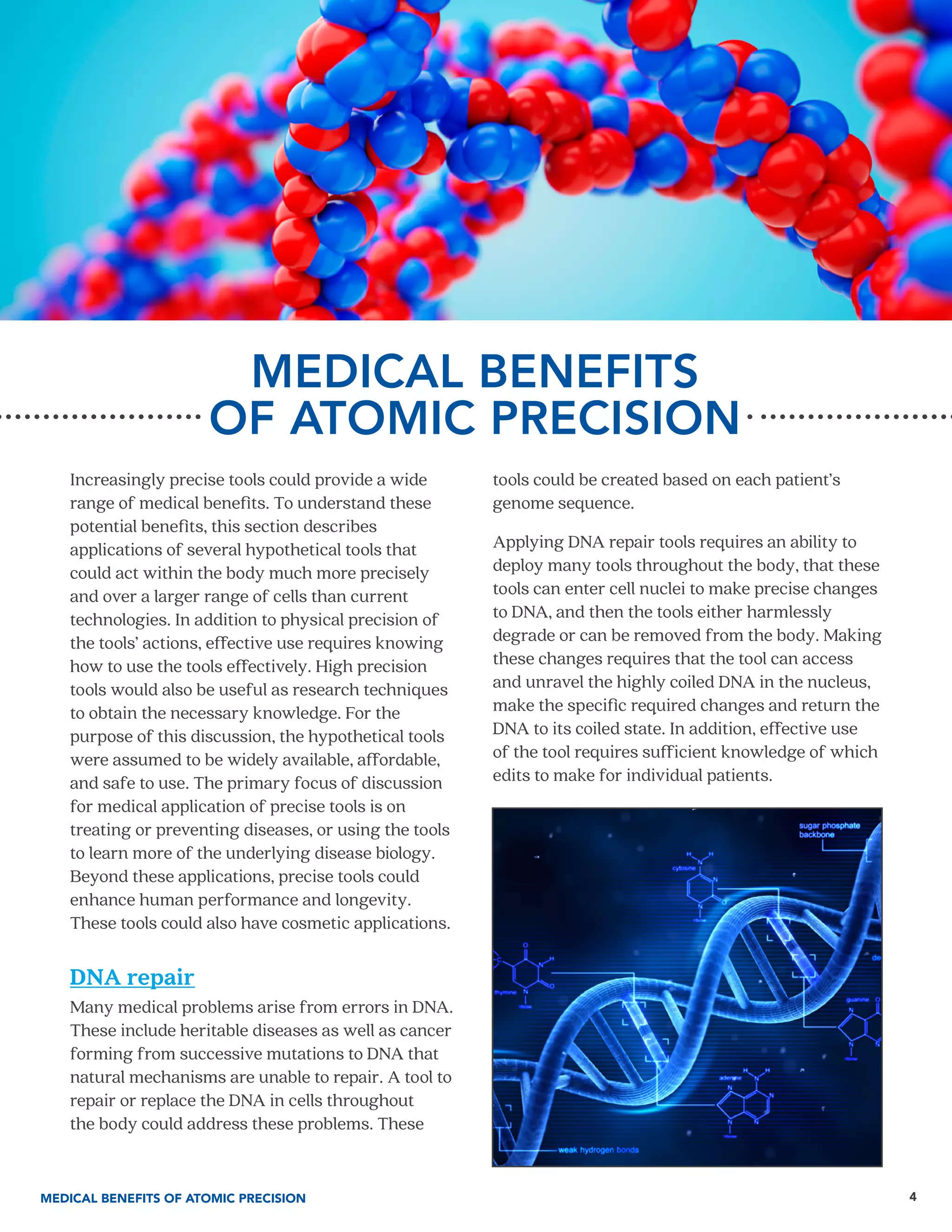 4
MEDICAL BENEFITS
OF ATOMIC PRECISION
Increasingly precise tools could provide a wide
range of medical benefits. To understand these
potential benefits, this section describes
applications of several hypothetical tools that
could act within the body much more precisely
and over a larger range of cells than current
technologies. In addition to physical precision of
the tools’ actions, effective use requires knowing
how to use the tools effectively. High precision
tools would also be useful as research techniques
to obtain the necessary knowledge. For the
purpose of this discussion, the hypothetical tools
were assumed to be widely available, affordable,
and safe to use. The primary focus of discussion
for medical application of precise tools is on
treating or preventing diseases, or using the tools
to learn more of the underlying disease biology.
Beyond these applications, precise tools could
enhance human performance and longevity.
These tools could also have cosmetic applications.
DNA repair
Many medical problems arise from errors in DNA.
These include heritable diseases as well as cancer
forming from successive mutations to DNA that
natural mechanisms are unable to repair. A tool to
repair or replace the DNA in cells throughout
the body could address these problems. These
tools could be created based on each patient’s
genome sequence.
Applying DNA repair tools requires an ability to
deploy many tools throughout the body, that these
tools can enter cell nuclei to make precise changes
to DNA, and then the tools either harmlessly
degrade or can be removed from the body. Making
these changes requires that the tool can access
and unravel the highly coiled DNA in the nucleus,
make the specific required changes and return the
DNA to its coiled state. In addition, effective use
of the tool requires sufficient knowledge of which
edits to make for individual patients.
MEDICAL BENEFITS OF ATOMIC PRECISION
 