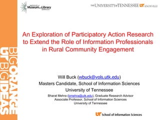 An Exploration of Participatory Action Research
to Extend the Role of Information Professionals
in Rural Community Engagement
Will Buck (wbuck@vols.utk.edu)
Masters Candidate, School of Information Sciences
University of Tennessee
Bharat Mehra (bmehra@utk.edu), Graduate Research Advisor
Associate Professor, School of Information Sciences
University of Tennessee
 