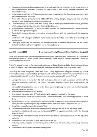 • Valuable contribution and support extended to various Health Care organization for the empanelment of
Insurance Companies and TPA’s along with re-categorization of their existing networks to increase their
Insurance turnover
• Verify data and analyze it to find out solutions to make renegotiations for the existing Agreements with
Insurance Companies and TPA’s
• Work with software professionals to add/modify the existing complex data/reports into simplified
formats in accordance to the regulators requirements
• Conduct meetings and surveys with their existing staff to thoroughly understand their issues/problems
which are causing enormous impact on their brand and revenue
• Assisted Health Care providers to recruit the highly qualified and experienced Health Care professionals
to achieve the organization’s goals
• Worked with expertise to make systems that ensure conformity with the obligations of the regulatory
bodies
• Collaborate with colleagues and team members to provide them best support for their existing work
requirements
• Thoroughly understand and improvise the services provided by Health Care providers for the utmost
customer satisfaction, brand recognition and to increase turnover
May 2003 - August 2014 Group Insurance Deputy Manager in Prime Healthcare Group, UAE
Prime HealthCare Group is part of Al Ghurair Group with over 1000 dedicated staff consists of a network of
multi-specialty medical Centres (Prime Medical Centres), Prime Hospital, Premier Diagnostic Centre and
MediPrime Pharmacies chain.
“Prime” is located in most of the major residential areas of Dubai, Sharjah and Abu Dhabi with expert team
of over 250 doctors, catering to more than 4,000 patients across all service Centres on a daily basis.
The Group has been recognized under the Dubai Quality Appreciation Program followed by Sharjah
Economic Excellence Award for its high quality standards offering healthcare services under different service
verticals to suit the specific needs of the customers and creating a sustainable brand, “Prime”.
• Manage the team of more than 46 staff and responsible for overall operational activities of the
Insurance Department relating to the Clinics, Pharmacies, Diagnostic Centre and Hospital within the
group
• Increased the Group total revenue of all the Clinics by revising the agreed prices and for Pharmacies by
reducing the agreed discount
• Reduced the rejection rate to less than 5%
• Restructured the pricing with CPT coding in line with regulators protocols of the region
• Monitor the regular follow ups for all Insurance Companies and TPA’s for outstanding payments of entire
Group
• Streamlined and monitor the claims/e-claims submission process and ensure timely submission of all
claims/e-claims as per the agreed stipulated time frame with all Insurance Companies and TPA’s
• Brought the cases of unclaimed invoices to ‘Zero’
• Ensure timely submission of re-claims manually/online through .xml files as per the cut off dates
• Monitor reconciliations with Insurance Companies and TPA’s at regular intervals to resolve the disputed
issues till sign off
• Monitoring the over utilization and abuse of clinical practice by treating Doctors as per the regulators
protocols
• Implemented clinical auditing to bring a good clinical practice
• Evaluating various reports and monitoring the performance of Team along with Group Insurance
turnover
• Monitor non-batched/non submitted claims regularly
Page 3/6
 