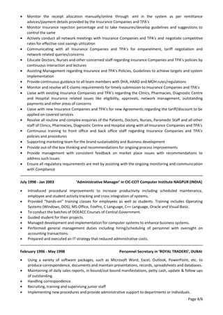 • Monitor the receipt allocation manually/online through .xml in the system as per remittance
advices/payment details provided by the Insurance Companies and TPA’s
• Monitor Insurance rejection percentage and to take measures/develop guidelines and suggestions to
control the same
• Actively conduct all network meetings with Insurance Companies and TPA’s and negotiate competitive
rates for effective cost savings utilization
• Communicating with all Insurance Companies and TPA’s for empanelment, tariff negotiation and
network related queries/concerns
• Educate Doctors, Nurses and other concerned staff regarding Insurance Companies and TPA’s policies by
continuous interaction and lectures
• Assisting Management regarding Insurance and TPA’s Policies, Guidelines to achieve targets and system
implementation
• Provide continuous guidance to all team members with DHA, HAAD and MOH rules/regulations
• Monitor and resolve all E-claims requirements for timely submission to Insurance Companies and TPA’s
• Liaise with existing Insurance Companies and TPA’s regarding the Clinics, Pharmacies, Diagnostic Centre
and Hospital Insurance related issues like eligibility, approvals, network management, outstanding
payments and other areas of concerns
• Liaise with new Insurance Companies and TPA’s for new Agreements regarding the tariff/discount to be
applied on covered services
• Resolve all routine and complex enquiries of the Patients, Doctors, Nurses, Paramedic Staff and all other
staff of Clinics, Pharmacies, Diagnostic Centre and Hospital along with all Insurance Companies and TPA’s
• Continuous training to front office and back office staff regarding Insurance Companies and TPA’s
policies and procedures
• Supporting marketing team for the brand sustainability and Business development
• Provide out-of-the box thinking and recommendations for ongoing process improvements
• Provide management with consistent feedback on market place issues with recommendations to
address such issues
• Ensure all regulatory requirements are met by assisting with the ongoing monitoring and communication
with Compliance
July 1998 - Jan 2003 ‘Administrative Manager’ in CIC-CCIT Computer Institute NAGPUR (INDIA)
• Introduced procedural improvements to increase productivity including scheduled maintenance,
employee and student activity tracking and cross integration of systems.
• Provided “hands-on” training classes for employees as well as students. Training includes Operating
Systems (Windows, DOS), MS-Office, FoxPro, C Language, C++ Language, Oracle and Visual Basic.
• To conduct the batches of DOEACC Courses of Central Government.
• Guided student for their projects.
• Managed development and implementation for computer systems to enhance business systems.
• Performed general management duties including hiring/scheduling of personnel with oversight on
accounting transactions.
• Prepared and executed an IT strategy that reduced administrative costs.
February 1996 - May 1998 Personnel Secretary in ‘ROYAL TRADERS’, DUBAI
• Using a variety of software packages, such as Microsoft Word, Excel, Outlook, PowerPoint, etc. to
produce correspondence, documents and maintain presentations, records, spreadsheets and databases.
• Maintaining of daily sales reports, in bound/out bound manifestations, petty cash, update & follow ups
of outstanding.
• Handling correspondence.
• Recruiting, training and supervising junior staff
• Implementing new procedures and provide administrative support to departments or individuals.
Page 4/6
 