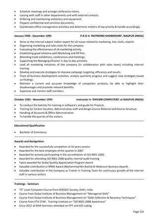 • Schedule meetings and arrange conference rooms.
• Liaising with staff in other departments and with external contacts.
• Ordering and maintaining stationery and equipment.
• Prepare confidential and sensitive documents.
• Coordinates office management activities and determine matters of top priority & handle accordingly.
January 1994 - December 1995 P.R.O in ‘RAYMOND SHOWROOM’, NAGPUR (INDIA)
• Serve as the internal subject matter expert for all issues related to marketing, lists, tools, reports.
• Organizing marketing and sales visits for the company.
• Evaluating the effectiveness of all marketing activity.
• Establishing good relations with Marketing and PR firm.
• Attending trade exhibitions, conferences and meetings.
• Supporting the Managing Director in day to day activities.
• Lead all marketing initiatives of the company (in collaboration with sales team) including internal
training.
• Develop and execute strategies to improve campaign targeting, efficiency and results.
• Track all business development activities, analyze quarterly progress and suggest new strategies based
on findings.
• Maintain a current and accurate knowledge of competitor products, be able to highlight their
disadvantages and promote relevant benefits.
• Supervise and mentor staff members.
October 1991 - November 1993 Instructor in ‘SHIVAM COMPUTERS’ at NAGPUR (INDIA)
• To conduct the batches for training in software’s and guide for Projects.
• Training for Centre Faculties, Administrative staff and design Course Material and Course Structure.
• Handling of Accounts & Office Administration.
• To handle the queries of the visitors.
Educational Qualification
• Bachelor of Commerce
Awards and Recognition
• Awarded for the successfully completion of 10 years service
• Awarded for the best employee of the quarter in 2007
• Awarded for actively participating in the accreditation of ISO 9001:2000
• Awarded for attending ISO 9001:2000 quality internal audit training
• Twice awarded for Dubai Quality Appreciation Program Award
• Valuable contribution in MRM Award (Mohammed Bin Rashid Al Maktoum Business Award)
• Valuable contribution in the Company as Trainer in Training Team for continuous growth of the internal
staff in various sectors
Trainings - Seminars
• “O” Level Computer Course from DOEACC Society, Delhi, India
• Course from Dubai Institute of Business Management on “Managerial Skills”
• Course from Dubai Institute of Business Management on “Debt Collection & Recovery Techniques”
• Course from ETA STAR - Training Institute on “ISO 9001:2008 Awareness”
• Since 2012 all DHA Seminars attended on CPT and ICD coding
Page 5/6
 