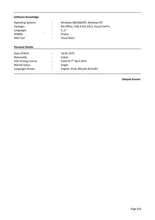Software Knowledge
Operating Systems : Windows 98/2000/XP, Windows NT
Packages : Ms-Office, Tally 4.5/5.3/6.3, Visual FoxPro
Languages : C, C++
RDBMS ` : Oracle
RAD Tool : Visual Basic
Personal Details
Date of Birth : 14-02-1975
Nationality : Indian
UAE Driving License : Valid till 7th
April 2019
Marital Status : Single
Languages Known : English, Hindi, Marathi & Sindhi
Deepak Gunani
Page 6/6
 
