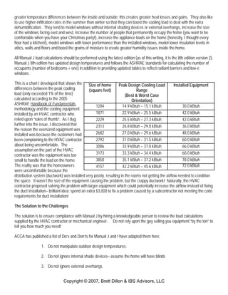 Copyright © 2007, Brett Dillon & IBS Advisors, LLC
greater temperature differences between the inside and outside; this creates greater heat losses and gains. They also like
to use higher infiltration rates in the summer than winter so that they can boost the cooling load to deal with the extra
dehumidification. They tend to model windows without internal shading devices or external overhangs, increase the size
of the windows facing east and west, increase the number of people that permanently occupy the home (you want to be
comfortable when you have your Christmas party!), increase the appliance loads on the home (honestly, I thought every
floor had a kitchen!), model windows with lower performance than the installed windows, model lower insulation levels in
attics, walls and floors and boost the grains of moisture to create greater humidity issues inside the home.
All Manual J load calculations should be performed using the latest edition (as of this writing, it is the 8th edition version 2).
Manual J 8th edition has updated design temperatures and follows the ASHRAE standards for calculating the number of
occupants (number of bedrooms + one) in addition to providing updated tables to reflect radiant barriers and low-e
windows.
This is a chart I developed that shows the
differences between the peak cooling
load (only exceeded 1% of the time)
calculated according to the 2005
ASHRAE Handbook of Fundamentals
methodology and the cooling equipment
installed by an HVAC contractor who
relied upon “rules of thumb”. As I dug
further into the issue, I discovered that
the reason the oversized equipment was
installed was because the customers had
been complaining to the HVAC contractor
about being uncomfortable. The
assumption on the part of the HVAC
contractor was the equipment was too
small to handle the load on the home.
The reality was that the homeowners
were uncomfortable because the
distribution system (ductwork) was installed very poorly, resulting in the rooms not getting the airflow needed to condition
the space. It wasn’t the size of the equipment causing the problem, but the crappy ductwork! Naturally, the HVAC
contractor proposed solving the problem with larger equipment which could potentially increase the airflow instead of fixing
the duct installation– brilliant idea: spend an extra $3,000 to fix a problem caused by a subcontractor not meeting the code
requirements for duct installation!
The Solution to the Challenges
The solution is to ensure compliance with Manual J by hiring a knowledgeable person to review the load calculations
supplied by the HVAC contractor or mechanical engineer. Do not rely upon the guy selling you equipment “by the ton” to
tell you how much you need!
ACCA has published a list of Do’s and Don’ts for Manual J and I have adapted them here:
1. Do not manipulate outdoor design temperatures.
2. Do not ignore internal shade devices– assume the home will have blinds
3. Do not ignore external overhangs
Size of home
(square feet)
Peak Design Cooling Load
Range
(Best & Worst Case
Orientation)
Installed Equipment
1204 14.9 kBtuh – 15.1 kBtuh 30.0 kBtuh
1871 22.9 kBtuh – 25.5 kBtuh 42.0 kBtuh
2229 25.5 kBtuh – 27.3 kBtuh 42.0 kBtuh
2313 26.8 kBtuh – 29.0 kBtuh 36.0 kBtuh
2682 27.0 kBtuh – 29.6 kBtuh 48.0 kBtuh
2792 31.0 kBtuh – 31.5 kBtuh 60.0 kBtuh
3086 33.9 kBtuh – 37.0 kBtuh 66.0 kBtuh
3173 33.3 kBtuh – 34.4 kBtuh 60.0 kBtuh
3850 35.1 kBtuh – 37.2 kBtuh 78.0 kBtuh
4157 42.2 kBtuh – 45.6 kBtuh 72.0 kBtuh
 