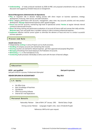  Understanding of newly produced standards by IASB & IFRIC and proposed amendments that are under the
discussion and suggesting remedial measures to management.
General Management (Administration & Operations)
 Play an important role in decision making process with direct impact on business operations, strategy
development, Financing, client service, and staff motivation.
 Drive category performance with Accounts, management, value chain, key accounts activities and new product
development. Manage departmental expenses within agreed budgets.
 Ensure true and fair accounts, maintaining high level of operational control. Review at regular intervals internal
controls & internal audit function
 Direct the hiring, training and performance evaluations of accounts & finance staff and oversee their daily activities.
Motivate team, train and guide them in problem solving in order to achieve professional expertise ;
 Implement effective internal control system to eliminate the element of fraud and error to conduct successful
business operation.
Jawaid anwar & co
 Independently working in various Projects such as Audit processes,
 Handling of company accounts and maintaining their records.
 Ensuring vouchers are claimed for relevant expenses , get them approved and properly filing them
 Managing all workings from book keeping to the finalization of accounts.
 Eliminating errors in the trial balances if any.
 Conducting Audit processes individually as well as work with the team of learned colleges.
ACCA part qualified (last part in process)
Last part of ACCA in process, Professionals Attempted
HIGHER DIPLOMA IN ACCOUNTANCY May 2013
• Ms Office Suite
• Basic Knowledge of Peachtree
• QuickBooks
• Other Accounting Software
• Internet & E-mail Applications
Nationality: Pakistan Date of Birth: 24th
January 1991 Marital Status: Single
Driving License: Pakistan Languages: English ,Urdu , basic of Arabic& Punjabi
References: Will furnish upon request
2 | Page Professional CV of Arslan Khalil developed at www.gulfjobseeker.com
I . T . S k i l l sI . T . S k i l l s
P r o v e n J o b R o l eP r o v e n J o b R o l e
P e r s o n a l D e t a i l sP e r s o n a l D e t a i l s
Q u a l i f i c a t i o n sQ u a l i f i c a t i o n sE d u c a t i o nE d u c a t i o n
 