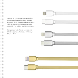 Type-C is a fast charging and data
transmission cable for Apple devices,
providing up to a 2.4A charging current.
Type-C cables are made using alloy
material. The cables are 1000mm long.
Compatible with Apple, Android and
Window devices. Available in White,
Silver & Gold.
 