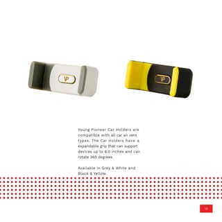 Young Pioneer Car Holders are
compatible with all car air vent
types. The Car Holders have a
expandable grip that can support
devices up to 6.0 inches and can
rotate 360 degrees.
Available in Grey & White and
Black & Yellow.
12
 