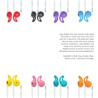Vojo Rabbit anti-slip sleeves help Apple
Ear-pods to twist and lock into your
ears for a secure fit. The pods will never
fall out even under the most intense
workout conditions. Vojo Rabbits are
made from flexible silicone. Vojo
Rabbits block outside noises and
efficiently improve the sound experience.
Available in Red, Grey, Purple, Blue,
Yellow, Pink, Turquoise & Orange.
 