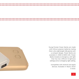 20
Young Pioneer Power Banks are made
with lithium polymer batteries maling
them ultra lightweight (86 grams) with
a compact design. Power Banks are
available in 3000 & 6000 mAh. Power
Banks include an emergency LED light
that has two different brightness
settings and an emergency light setting.
Compatible with Android and Apple
devices. Available in Black, Silver
& Gold.
 