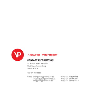 CONTACT INFORMATION
10 Achter Road, Paulshof
Rivonia, Johannesburg
South Africa
Tel: 011 234 9900
Sales: brian@youngpioneer.co.za		 Cell: +27 78 521 0178
	 keagan@youngpioneer.co.za		 Cell: +27 64 747 3997
	 ben@youngpioneer.co.za			 Cell: +27 64 815 6843
 