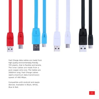 Fast Charge data cables are made from
high quality environmentally friendly
TPE plastic, that is flexible and tensile.
The inner cables are made from a
pure copper wire core. The Cables are
2000mm long. Fast Charge cables
reach a maximum data transmission
speed of 480 Mbps.
Compatible with Android and Apple
devices. Available in Black, White,
Blue & Red.
04
 