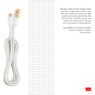 Data Sync cables are fast charging cables
and have a high data transfer rate.
Data Sync cables are made from high
quality environmentally friendly soft
silicone that is flexible, tensile and
made with high quality fittings
and rust resistant cable adapters.
Compatible with Android and Apple
devices. Available in Black,
White & Gold.
06
 