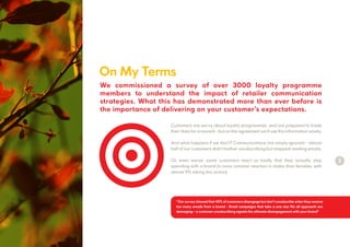 On My Terms
2
Customers are savvy about loyalty programmes, and are prepared to trade
their data for a reward - but on the agreement we’ll use this information wisely.
And what happens if we don’t? Communications are simply ignored - almost
half of our customers didn’t bother unsubscribing but stopped reading emails.
Or, even worse, some customers react so badly that they actually stop
spending with a brand (a more common reaction in males than females, with
almost 9% taking this action).
We commissioned a survey of over 3000 loyalty programme
members to understand the impact of retailer communication
strategies. What this has demonstrated more than ever before is
the importance of delivering on your customer’s expectations.
“Our survey showed that 40% of customers disengage but don’t unsubscribe when they receive
too many emails from a brand - Email campaigns that take a one size fits all approach are
damaging– a customer unsubscribing signals the ultimate disengagement with your brand”
 