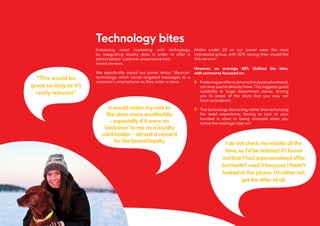 Technology bites
Enhancing retail marketing with technology
by integrating loyalty data in order to offer a
personalised customer experience had
mixed reviews.
We specifically asked our panel about ‘iBeacon’
technology which sends targeted messages to a
customer’s smartphone as they enter a store.
Males under 30 on our panel were the most
impressed group, with 32% saying they would like
this service.
15
It would make my visit to
the store more worthwhile
- especially if it were an
‘exclusive’ to me as a loyalty
card holder - almost a reward
for the brand loyalty
However, on average 45% disliked the idea,
with comments focussed on:
Preferringanoffertodrivetothestorebeforehand,
not once you’re already there. This suggests good
suitability to large department stores, driving
you to areas of the store that you may not
have considered.
The technology detracting rather than enhancing
the retail experience; having to look at your
handset in store or being annoyed when you
notice the message later on!
“This would be
great so long as it’s
really relevant”
I do not check my mobile all the
time, so I’d be irritated if I found
out that I had a personalised offer
but hadn’t used it because I hadn’t
looked at the phone. I’d rather not
get the offer at all.
 