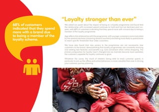 We asked our panel about the impact of being on a loyalty programme and found that
the relationship with increased spend continues to hold and has not declined year-on-
year; with 68% of customers indicating that they spend more with a brand due to being a
member of the loyalty programme.
Age affects the relationship with the programme; with younger customers more motivated
by the reward mechanic (receiving reward vouchers) and being more likely to spend more
to reach specific thresholds than older customers.
We have also found that new joiners to the programme are not necessarily new
customers to the brand, demonstrating that loyalty programmes are constantly evolving
and adding new features and benefits e.g. auto-enrolment when online shopping. The
primary proposition for loyalty hasn’t changed, but as channels become more seamless
the customer’s appetite for loyalty continues to grow.
Whatever the cause, the result of retailers being able to track customer spend, in
particular to join up the offline and online behaviour, is more valuable than ever in driving
your customer journey planning.
6
“Loyalty stronger than ever”
68% of customers
indicated that they spend
more with a brand due
to being a member of the
loyalty scheme.
 