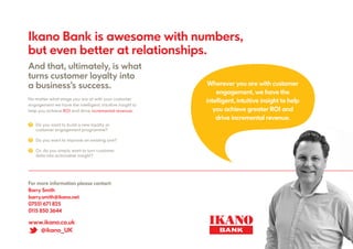 www.ikano.co.uk
@ikano_UK
Ikano Bank is awesome with numbers,
but even better at relationships.
And that, ultimately, is what
turns customer loyalty into
a business’s success.
? Do you want to build a new loyalty or
customer engagement programme?
? Do you want to improve an existing one?
? Or, do you simply want to turn customer
data into actionable insight?
No matter what stage you are at with your customer
engagement we have the intelligent, intuitive insight to
help you achieve ROI and drive incremental revenue:
Wherever you are with customer
engagement, we have the
intelligent, intuitive insight to help
you achieve greater ROI and
drive incremental revenue.
For more information please contact:
Barry Smith
barry.smith@ikano.net
07551 671 825
0115 850 3644
 