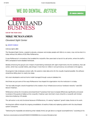 4/11/2015 Crain's Cleveland Business
http://www.crainscleveland.com/article/20150402/CIO15/304059992/mike­mcmanamon?template=printart 1/2
CIO OF THE YEAR 2015
MIKE MCMANAMON
Cleveland Sight Center
By JEREMY NOBILE
11:01 am, April 2, 2015
The Cleveland Sight Center, created to educate, empower and employ people with little to no vision, may not be what it is
today without the efforts of CIO Mike McManamon. 
It was McManamon's innovations that enabled the nonprofit a few years back to launch its call center, where the staff is
90% composed of work­disabled individuals. 
Besides enhancing the group's own mission of assimilating individuals with sight impairments into the workforce, that call
center, which has a suicide hotline, also brings in more than $1 million in annual revenue via contracts to the agency. 
His programs help employees conduct calls. His systems make data entry for the visually impaired possible. His software
streamlines billing down to nearly two steps. 
He's even developed a work­at­home model managed through a secure teledata link. 
And those are just some of the ways McManamon has shaped the organization into the institution it is today. 
“He has really brought a level of expertise to the creation of our infrastructure and our hardware network,” said CEO
Steven Friedman. 
McManamon strives for innovative and streamlined IT practices that have increased efficiencies significantly and saved
hundreds of thousands of dollars at the nonprofit, Friedman said. And that's most critical for a nonprofit with limited
resources employing 145 people. 
The call center is not only functional because of McManamon, it's seeing “explosive” growth today thanks to his work. 
His long­term efforts include the ongoing consolidation of swaths of data and replacing systems with the cloud­based
system Compulink. 
“Delivering the impossible and attaining what nobody thinks can get done is a regular accomplishment,” according to his
 