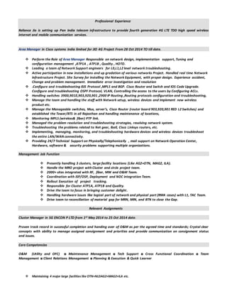 Professional Experience
Reliance Jio is setting up Pan India telecom infrastructure to provide fourth generation 4G LTE TDD high speed wireless
internet and mobile communication services.
Area Manager in Cisco systems India limited for JIO 4G Project From 28 Oct 2014 TO till date.
 Perform the Role of Area Manager Responsible on network design, implementation support, Tuning and
configuration management ,ATP1A , ATP1B , Quality , HOTO.
 Leading a team of Network Support engineers for L0,L1,L2 level network troubleshooting.
 Active participation in new installations and up gradation of various networks Project. Handled real time Network
Infrastructure Project. Site Survey for installing the Network Equipment, with proper design. Experience accident,
Change and problem management. Immediate error investigation and resolution
 .Configure and troubleshooting ISIS Protocol ,MPLS and BGP. Cisco Router and Switch and IOS Code Upgrade.
Configure and troubleshooting OSPF Protocol, VLAN, Controlling the access to the users by Configuring ACLs.
 Handling switches 3900,9010,903,920,901 ,2900 IP Routing ,Routing protocols configuration and troubleshooting,
 Manage the team and handling the staff with Network setup, wireless devices and implement new wireless
product etc.
 Manage the Manageable switches, Mux, server’s, Cisco Router (router board 903,920,901 RED L2 Switches) and
established the Tower/BTS in all Rajasthan and handling maintenance of locations,
 Monitoring MPLS (wireless& fiber) PTP link.
 Managed the problem resolution and troubleshooting strategies, resolving network system.
 Troubleshooting the problems related to Net gear, Iball, Cisco Linksys routers, etc.
 Implementing, managing, monitoring, and troubleshooting hardware devices and wireless devices troubleshoot
the entire LAN/WAN connectivity.
 Providing 24/7 Technical Support on Physically/Telephonically , mail support on Network Operation Center,
Hardware, software & security problems supporting multiple organizations.
Management Job Function
 Presently handling 3 clusters, large facility locations (Like AG2+OTN, MAG2, ILA).
 Handle the MRO project with Cluster and circle project team.
 2000+ sites integrated with RF, fiber, MW and O&M Team.
 Coordination with ISP/OSP, Deployment and NOC integration Team.
 Rollout Execution of project tracking.
 Responsible for Cluster ATP1A, ATP1B and Quality.
 Drive the team to focus in bringing customer delight.
 Handling hardware issues like logical part of network and physical part (RMA cases) with L1, TAC Team.
 Drive team to reconciliation of material gap for MRN, MIN, and BTN to close the Gap.
Relevant Assignments
Cluster Manager in SG ENCON P LTD from 1st May 2014 to 25 Oct 2014 date.
Proven track record in successful completion and handing over of O&M as per the agreed time and standards; Crystal clear
concepts with ability to manage assigned consignment and priorities and provide communication on consignment status
and issues.
Core Competencies
O&M (Utility and OFC) ◘ Maintenance Management ◘ Tech Support ◘ Cross Functional Coordination ◘ Team
Management ◘ Client Relations Management ◘ Planning & Execution & Quick Learner
 Maintaining 4 major large facilities like OTN+NLDAG2+MAG2+ILA etc.
 