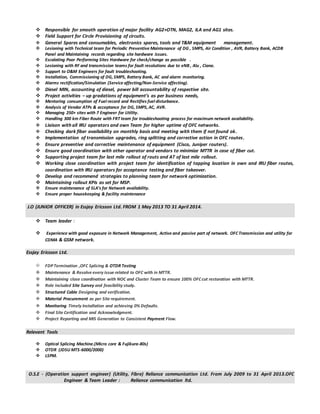  Responsible for smooth operation of major facility AG2+OTN, MAG2, ILA and AG1 sites.
 Field Support for Circle Provisioning of circuits.
 General Spares and consumables, electronics spares, tools and T&M equipment management.
 Lesioning with Technical team for Periodic Preventive Maintenance of DG , SMPS, Air Condition , AVR, Battery Bank, ACDB
Panel and Maintaining records regarding site hardware issues.
 Escalating Poor Performing Sites Hardware for check/change as possible .
 Lesioning with RF and transmission teams for fault resolutions due to eNB , Alu , Ciana.
 Support to O&M Engineers for fault troubleshooting.
 Installation, Commissioning of DG, SMPS, Battery Bank, AC and alarm monitoring.
 Alarms rectification/Simulation (Service affecting/Non-Service affecting).
 Diesel MIN, accounting of diesel, power bill accountability of respective site.
 Project activities – up gradations of equipment’s as per business needs,
 Mentoring consumption of Fuel record and Rectifies fuel disturbance.
 Analysis of Vendor ATPs & acceptance for DG, SMPS, AC, AVR.
 Managing 250+ sites with 7 Engineer for Utility.
 Handling 300 km Fiber Route with FRT team for troubleshooting process for maximum network availability.
 Liaison with all IRU operators and own Team for higher uptime of OFC networks.
 Checking dark fiber availability on monthly basis and meeting with them if not found ok.
 Implementation of transmission upgrades, ring splitting and corrective action in OFC routes.
 Ensure preventive and corrective maintenance of equipment (Cisco, Juniper routers).
 Ensure good coordination with other operator and vendors to minimize MTTR in case of fiber cut.
 Supporting project team for last mile rollout of routs and AT of last mile rollout.
 Working close coordination with project team for identification of tapping location in own and IRU fiber routes,
coordination with IRU operators for acceptance testing and fiber takeover.
 Develop and recommend strategies to planning team for network optimization.
 Maintaining rollout KPIs as set for MSP.
 Ensure maintenance of SLA’s for Network availability.
 Ensure proper housekeeping & facility maintenance
J.O (JUNIOR OFFICER) in Essjay Ericsson Ltd. FROM 1 May 2013 TO 31 April 2014.
 Team leader :
 Experience with good exposure in Network Management, Active and passive part of network. OFCTransmission and utility for
CDMA & GSM network.
Essjay Ericsson Ltd.
FDPTermination ,OFC Splicing & OTDR Testing
 Maintenance & Resolve every issue related to OFC with in MTTR.
 Maintaining close coordination with NOC and Cluster Team to ensure 100% OFCcut restoration with MTTR.
 Role included Site Survey and feasibility study.
 Structured Cable Designing and verification.
 Material Procurement as per Site requirement.
 Monitoring Timely Installation and achieving 0% Defaults.
 Final Site Certification and Acknowledgment.
 Project Reporting and MIS Generation to Consistent Payment Flow.
Relevant Tools
 Optical Splicing Machine.(Micro core & Fujikura-80s)
 OTDR (JDSU MTS-6000/2000)
 LSPM.
O.S.E - (Operation support engineer) (Utility, Fibre) Reliance communication Ltd. From July 2009 to 31 April 2013.OFC
Engineer & Team Leader : Reliance communication ltd.
 
