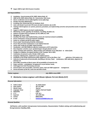  August 2009 to April 2013 (3 years 8 months)
Job Responsibilities:
 Installation, Commissioning of DG, SMPS, Battery Bank, AC.
 O&M of DG, SMPS, Battery Bank, AC, Transmission, Fiberissues.
 Alarms rectification (Service affecting/Non-Service affecting).
 Periodic Preventive Maintenance.
 Escalating Poor Performing Sites for Hardware check.
 Liaise with Alcatel-Lucent and STEL teams for fault resolutions due to BSS.
 Training O-&-M engineers on systems, processes, procedures, for implementing corrective and preventive events in respective
networks.
 Support to O&M Engineers for fault troubleshooting.
 Maintaining records regarding site hardware, Fuel filling, Rectifiers etc.
 Analysis of Vendor ATPs & acceptance for DG, SMPS, AC, AVR.
 Managing 40 Towers O&M.
 Handling FiberRoute and Troubleshooting process for maximum network availability.
 Ensure maintenance of SLA’s for Network availability.
 Control no. of faults and MTTR within targets
 Ensure proper housekeeping & facility maintenance
 Ensure that preventive maintenances as per defined intervals
 Liaison with vendor for all CAMC related activities
 Coordination with RM/ RMMs for effective maintenance of OFCroutes/sites.
 New integration activities as per specifiedtargets through planned events
 Liaison meetings with contractors, Ward members, NH authorities etc on daily basis to reduce faults
 Feedback on Updation of assigned facilities in GIS, Transport NEs in NDD.
 Verification of contractor works /Vendor CAMC works.
 Assigning / labeling ports, equipment’s as per defined process.
 Installation of all energy improvement utility equipment’s such as fan filters, Fuel optimizers, Fitchcataly st etc.
 Collection & submission of electricity bills, fuel filling at DG sites, Tower maintenance, MW cable faults, alignment of
antennas etc.
 Diesel MIN, accounting of diesel, power bill accountability of respective site.
 Project activities – up gradations of equipment’s as per business needs,
 FieldSupport for Circle Provisioning of circuits.
 General Spares and consumables, electronics spares, tools and T&M equipment management.
 Service Assurance of the Poi, Lease Line and Data circuits.
Trainee engineer: July 2008 to June 2009
 Worked as trainee engineer with Shivam Infocom Pvt Ltd. Shimla (H.P)
Personal Information:
 Father’s Name : Sh. Shakti Chand
 Date of birth : 28th Oct 1989.
 Marital Status : Married
 Languages Know : English, Hindi and Punjabi.
 Nationality : Indian
 C.T.C : 4.50 lac’s
 Expected : 30 to 40% hike
 Contact : 8890123041.
 E-mail : Rohitjaswal2008@yahoo.com
Personal Qualities:
Self-Starter, with excellent interpersonal, Communication, Documentation Problem solving and troubleshooting and
Strong Customer Handling Skills.
 