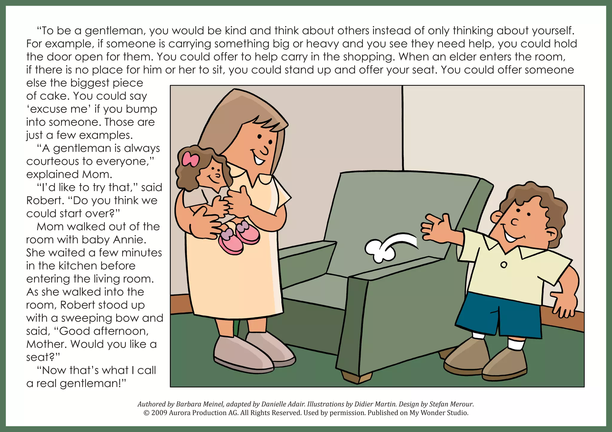 “To be a gentleman, you would be kind and think about others instead of only thinking about yourself.
For example, if someone is carrying something big or heavy and you see they need help, you could hold
the door open for them. You could offer to help carry in the shopping. When an elder enters the room,
if there is no place for him or her to sit, you could stand up and offer your seat. You could offer someone
else the biggest piece
of cake. You could say
‘excuse me’ if you bump
into someone. Those are
just a few examples.
“A gentleman is always
courteous to everyone,”
explained Mom.
“I’d like to try that,” said
Robert. “Do you think we
could start over?”
Mom walked out of the
room with baby Annie.
She waited a few minutes
in the kitchen before
entering the living room.
As she walked into the
room, Robert stood up
with a sweeping bow and
said, “Good afternoon,
Mother. Would you like a
seat?”
“Now that’s what I call
a real gentleman!”
Authored by Barbara Meinel, adapted by Danielle Adair. Illustrations by Didier Martin. Design by Stefan Merour.
© 2009 Aurora Production AG. All Rights Reserved. Used by permission. Published on My Wonder Studio.

 