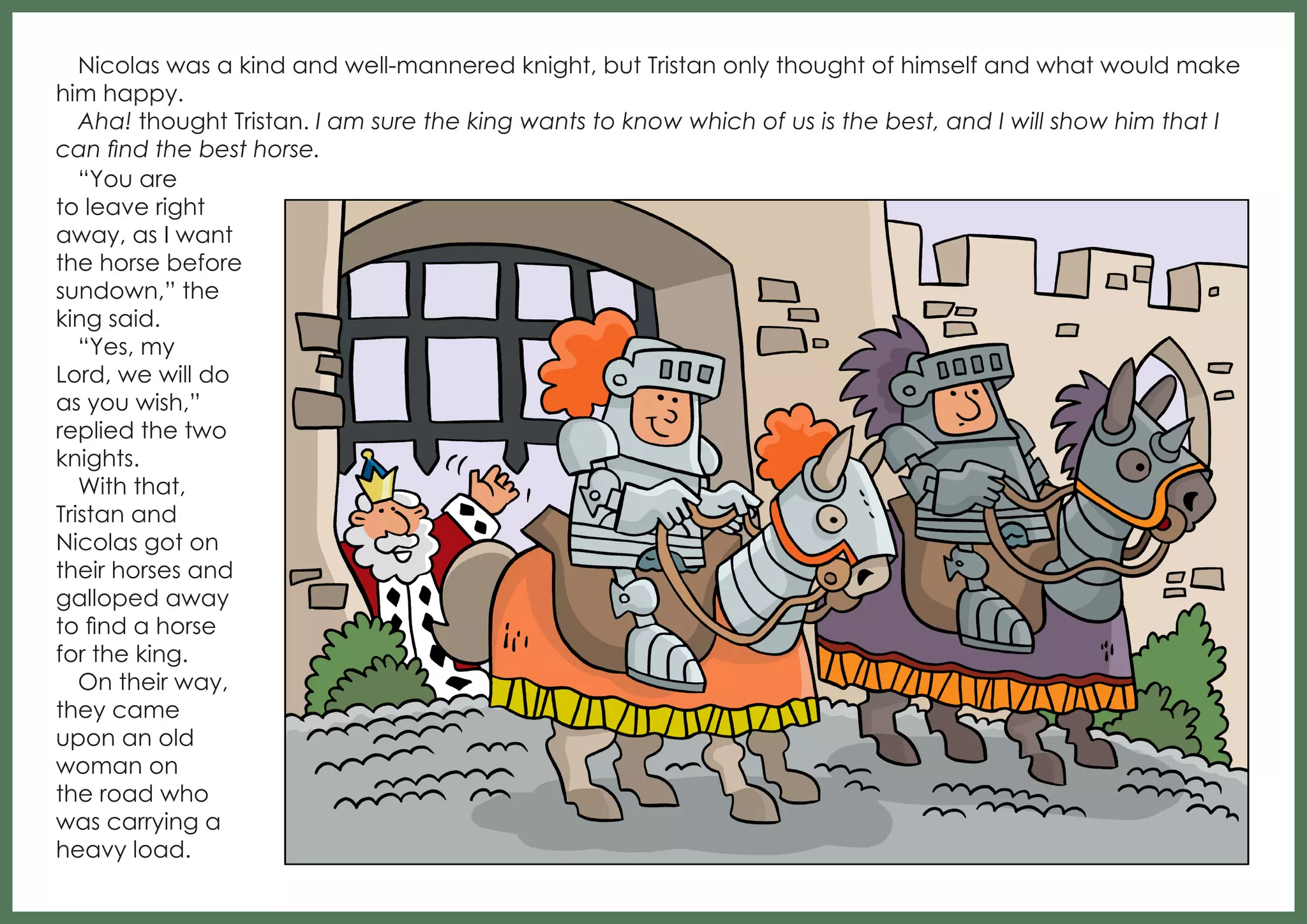 Nicolas was a kind and well-mannered knight, but Tristan only thought of himself and what would make
him happy.
Aha! thought Tristan. I am sure the king wants to know which of us is the best, and I will show him that I
can find the best horse.
“You are
to leave right
away, as I want
the horse before
sundown,” the
king said.
“Yes, my
Lord, we will do
as you wish,”
replied the two
knights.
With that,
Tristan and
Nicolas got on
their horses and
galloped away
to find a horse
for the king.
On their way,
they came
upon an old
woman on
the road who
was carrying a
heavy load.

 