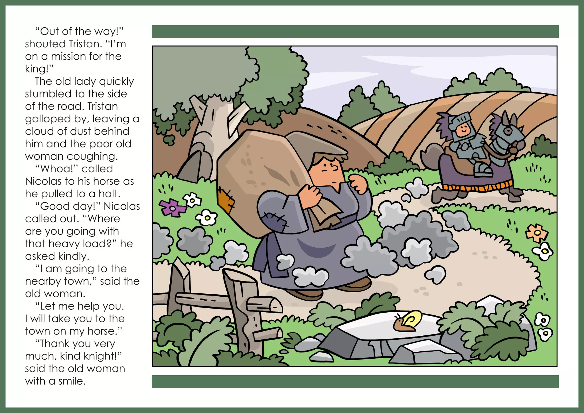 “Out of the way!”
shouted Tristan. “I’m
on a mission for the
king!”
The old lady quickly
stumbled to the side
of the road. Tristan
galloped by, leaving a
cloud of dust behind
him and the poor old
woman coughing.
“Whoa!” called
Nicolas to his horse as
he pulled to a halt.
“Good day!” Nicolas
called out. “Where
are you going with
that heavy load?” he
asked kindly.
“I am going to the
nearby town,” said the
old woman.
“Let me help you.
I will take you to the
town on my horse.”
“Thank you very
much, kind knight!”
said the old woman
with a smile.

 