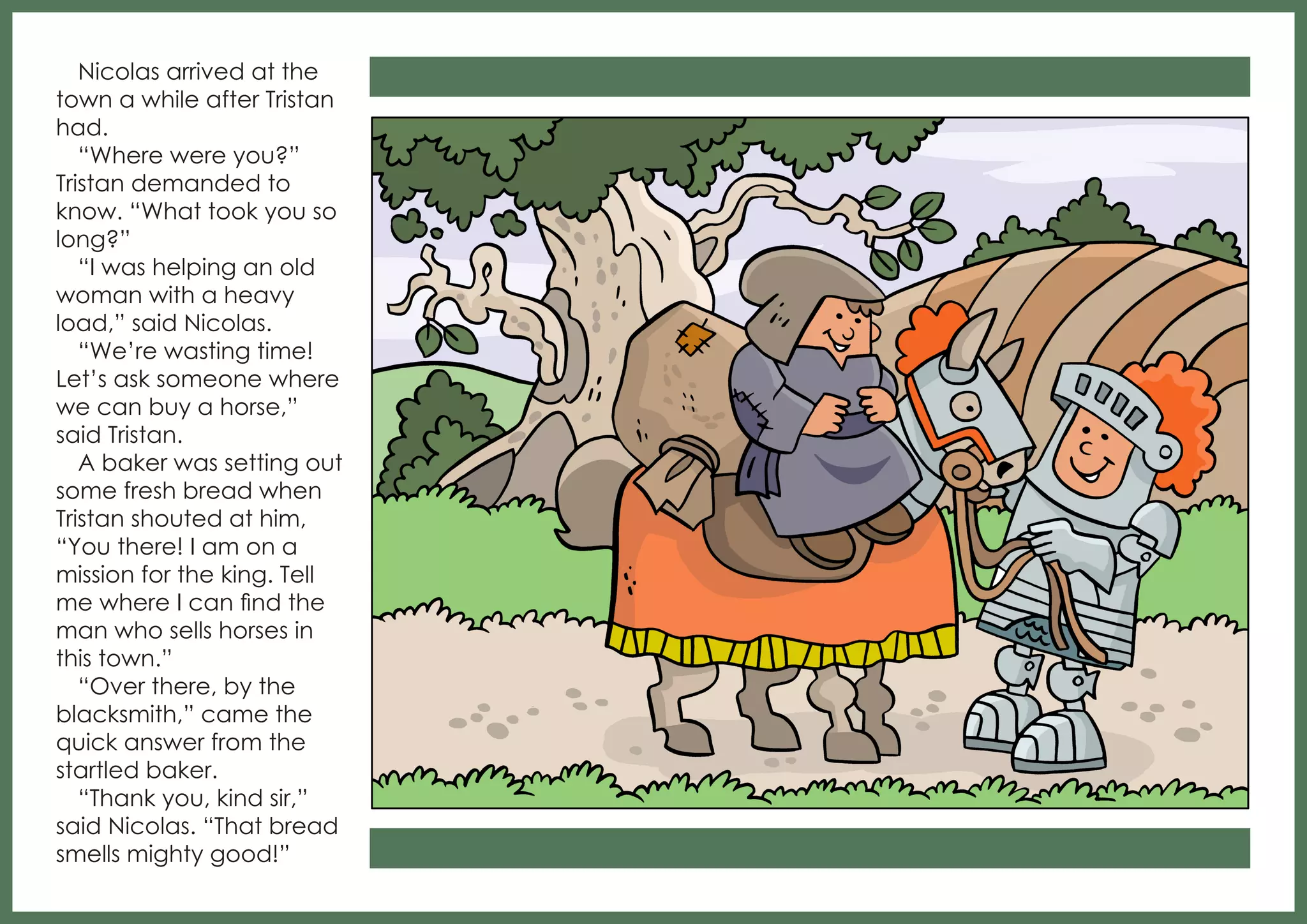 Nicolas arrived at the
town a while after Tristan
had.
“Where were you?”
Tristan demanded to
know. “What took you so
long?”
“I was helping an old
woman with a heavy
load,” said Nicolas.
“We’re wasting time!
Let’s ask someone where
we can buy a horse,”
said Tristan.
A baker was setting out
some fresh bread when
Tristan shouted at him,
“You there! I am on a
mission for the king. Tell
me where I can find the
man who sells horses in
this town.”
“Over there, by the
blacksmith,” came the
quick answer from the
startled baker.
“Thank you, kind sir,”
said Nicolas. “That bread
smells mighty good!”

 