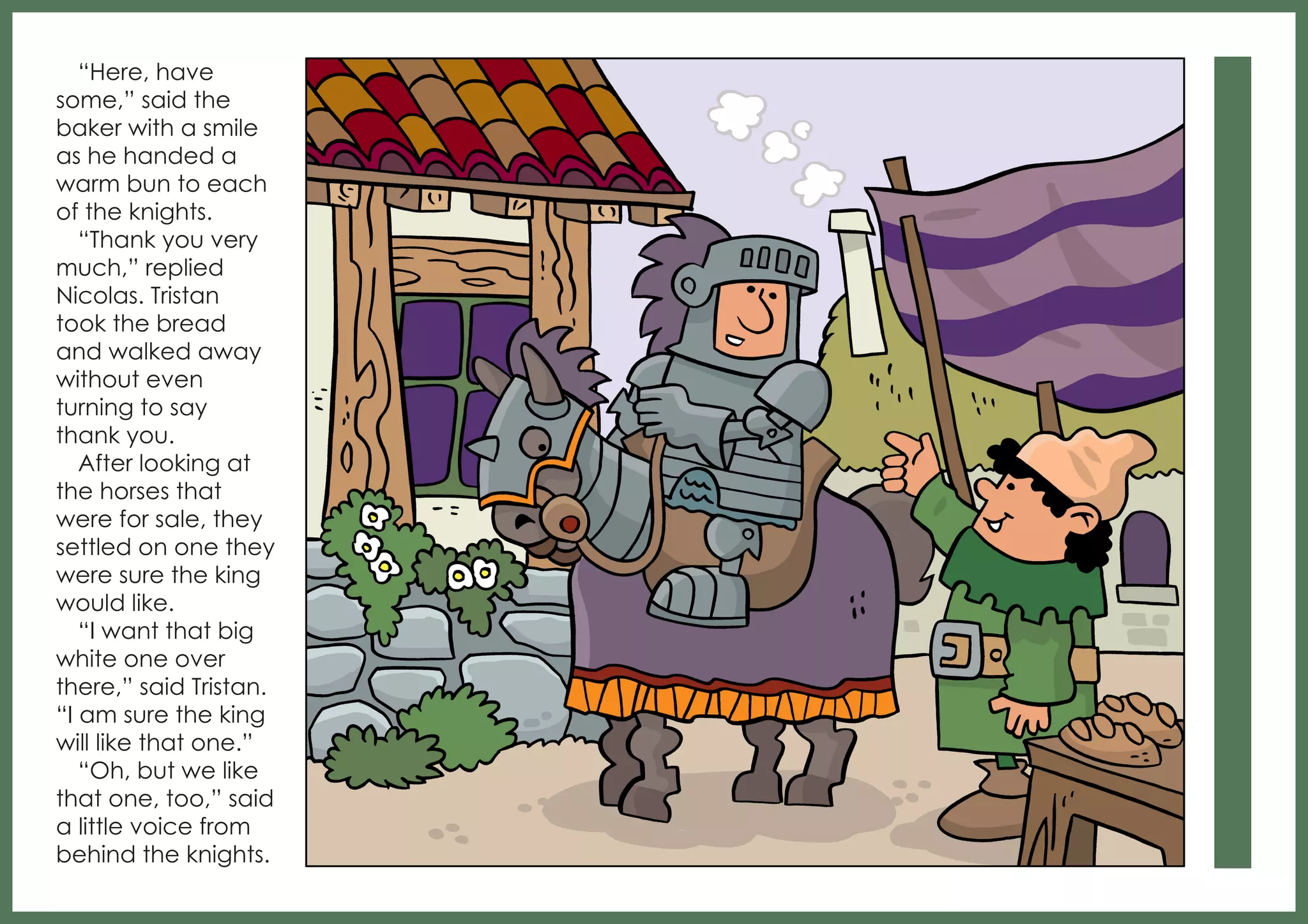 “Here, have
some,” said the
baker with a smile
as he handed a
warm bun to each
of the knights.
“Thank you very
much,” replied
Nicolas. Tristan
took the bread
and walked away
without even
turning to say
thank you.
After looking at
the horses that
were for sale, they
settled on one they
were sure the king
would like.
“I want that big
white one over
there,” said Tristan.
“I am sure the king
will like that one.”
“Oh, but we like
that one, too,” said
a little voice from
behind the knights.

 