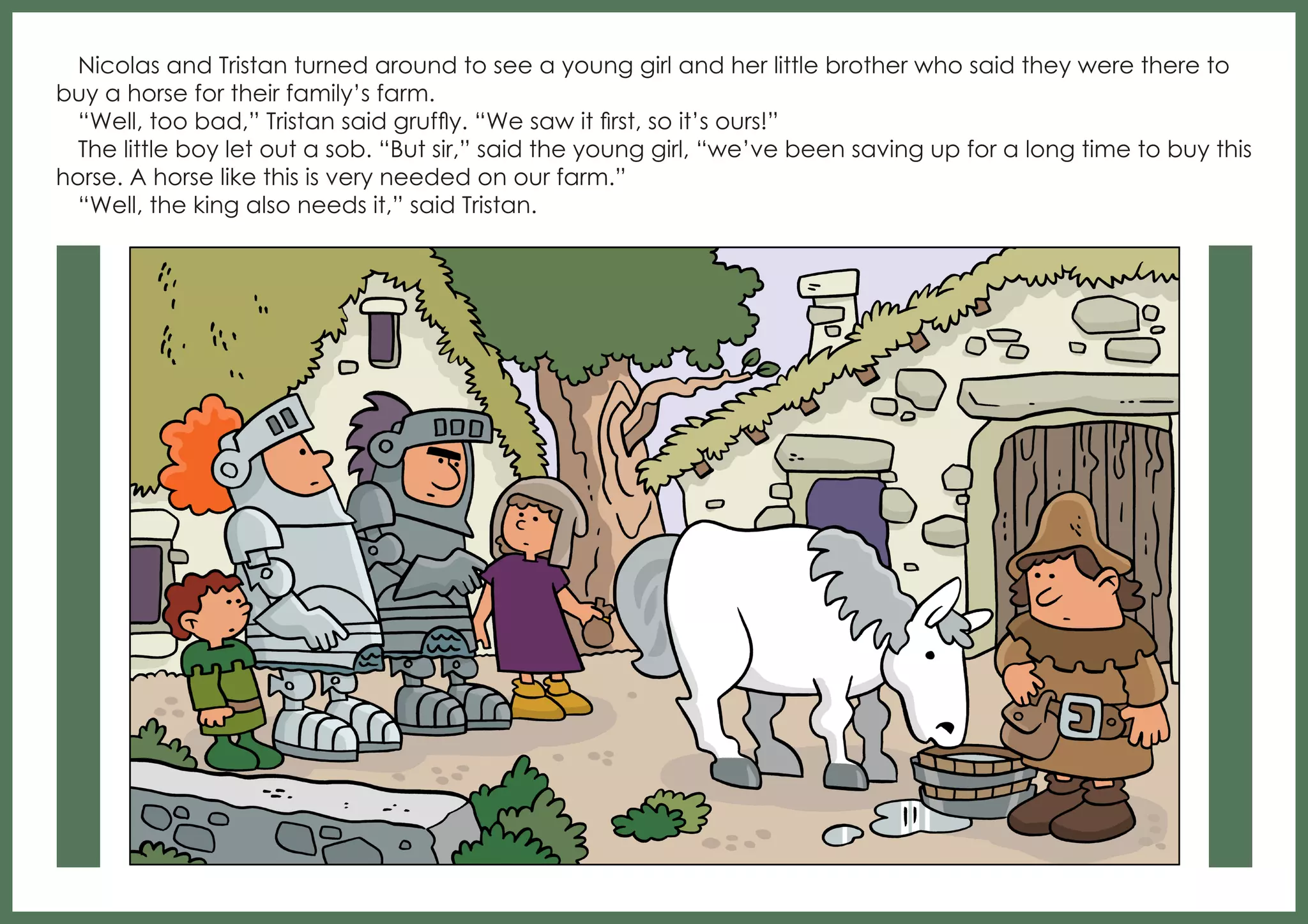 Nicolas and Tristan turned around to see a young girl and her little brother who said they were there to
buy a horse for their family’s farm.
“Well, too bad,” Tristan said gruffly. “We saw it first, so it’s ours!”
The little boy let out a sob. “But sir,” said the young girl, “we’ve been saving up for a long time to buy this
horse. A horse like this is very needed on our farm.”
“Well, the king also needs it,” said Tristan.

 