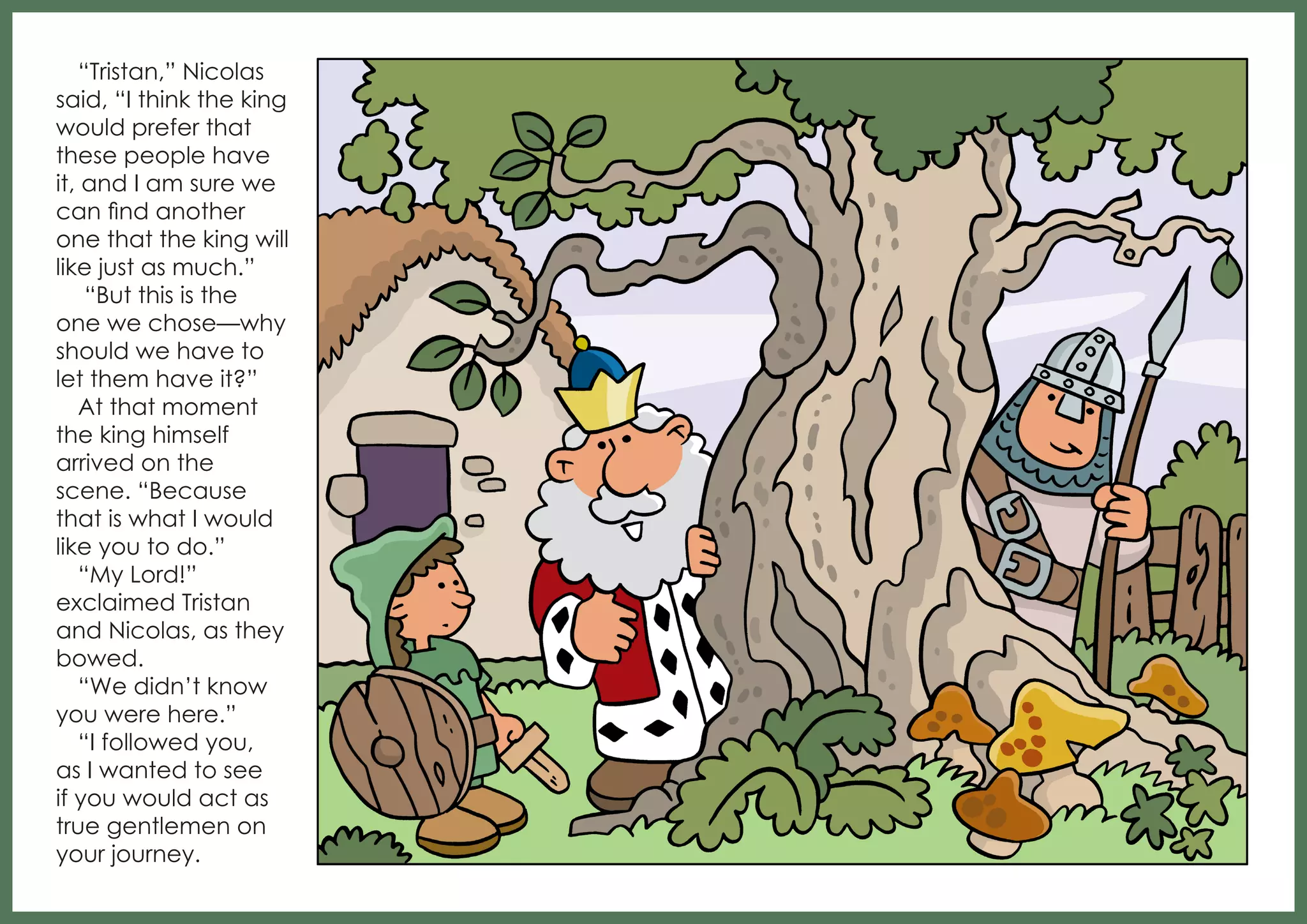 “Tristan,” Nicolas
said, “I think the king
would prefer that
these people have
it, and I am sure we
can find another
one that the king will
like just as much.”
“But this is the
one we chose—why
should we have to
let them have it?”
At that moment
the king himself
arrived on the
scene. “Because
that is what I would
like you to do.”
“My Lord!”
exclaimed Tristan
and Nicolas, as they
bowed.
“We didn’t know
you were here.”
“I followed you,
as I wanted to see
if you would act as
true gentlemen on
your journey.

 