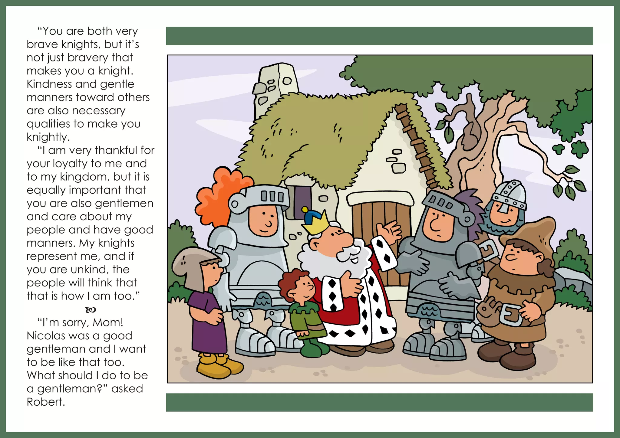 “You are both very
brave knights, but it’s
not just bravery that
makes you a knight.
Kindness and gentle
manners toward others
are also necessary
qualities to make you
knightly.
“I am very thankful for
your loyalty to me and
to my kingdom, but it is
equally important that
you are also gentlemen
and care about my
people and have good
manners. My knights
represent me, and if
you are unkind, the
people will think that
that is how I am too.”
b
“I’m sorry, Mom!
Nicolas was a good
gentleman and I want
to be like that too.
What should I do to be
a gentleman?” asked
Robert.

 
