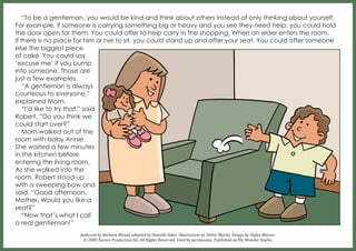 “To be a gentleman, you would be kind and think about others instead of only thinking about yourself.
For example, if someone is carrying something big or heavy and you see they need help, you could hold
the door open for them. You could offer to help carry in the shopping. When an elder enters the room,
if there is no place for him or her to sit, you could stand up and offer your seat. You could offer someone
else the biggest piece
of cake. You could say
‘excuse me’ if you bump
into someone. Those are
just a few examples.
“A gentleman is always
courteous to everyone,”
explained Mom.
“I’d like to try that,” said
Robert. “Do you think we
could start over?”
Mom walked out of the
room with baby Annie.
She waited a few minutes
in the kitchen before
entering the living room.
As she walked into the
room, Robert stood up
with a sweeping bow and
said, “Good afternoon,
Mother. Would you like a
seat?”
“Now that’s what I call
a real gentleman!”
Authored by Barbara Meinel, adapted by Danielle Adair. Illustrations by Didier Martin. Design by Stefan Merour.
© 2009 Aurora Production AG. All Rights Reserved. Used by permission. Published on My Wonder Studio.

 