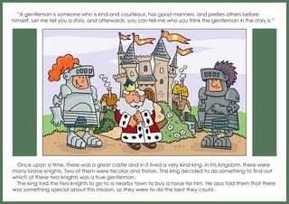 “A gentleman is someone who is kind and courteous, has good manners, and prefers others before
himself. Let me tell you a story, and afterwards, you can tell me who you think the gentleman in the story is.”

Once upon a time, there was a great castle and in it lived a very kind king. In his kingdom, there were
many brave knights. Two of them were Nicolas and Tristan. The king decided to do something to find out
which of these two knights was a true gentleman.
The king told the two knights to go to a nearby town to buy a horse for him. He also told them that there
was something special about this mission, so they were to do the best they could.

 