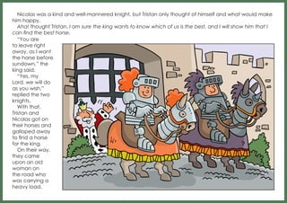 Nicolas was a kind and well-mannered knight, but Tristan only thought of himself and what would make
him happy.
Aha! thought Tristan. I am sure the king wants to know which of us is the best, and I will show him that I
can find the best horse.
“You are
to leave right
away, as I want
the horse before
sundown,” the
king said.
“Yes, my
Lord, we will do
as you wish,”
replied the two
knights.
With that,
Tristan and
Nicolas got on
their horses and
galloped away
to find a horse
for the king.
On their way,
they came
upon an old
woman on
the road who
was carrying a
heavy load.

 