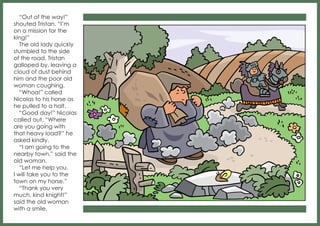 “Out of the way!”
shouted Tristan. “I’m
on a mission for the
king!”
The old lady quickly
stumbled to the side
of the road. Tristan
galloped by, leaving a
cloud of dust behind
him and the poor old
woman coughing.
“Whoa!” called
Nicolas to his horse as
he pulled to a halt.
“Good day!” Nicolas
called out. “Where
are you going with
that heavy load?” he
asked kindly.
“I am going to the
nearby town,” said the
old woman.
“Let me help you.
I will take you to the
town on my horse.”
“Thank you very
much, kind knight!”
said the old woman
with a smile.

 