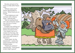Nicolas arrived at the
town a while after Tristan
had.
“Where were you?”
Tristan demanded to
know. “What took you so
long?”
“I was helping an old
woman with a heavy
load,” said Nicolas.
“We’re wasting time!
Let’s ask someone where
we can buy a horse,”
said Tristan.
A baker was setting out
some fresh bread when
Tristan shouted at him,
“You there! I am on a
mission for the king. Tell
me where I can find the
man who sells horses in
this town.”
“Over there, by the
blacksmith,” came the
quick answer from the
startled baker.
“Thank you, kind sir,”
said Nicolas. “That bread
smells mighty good!”

 