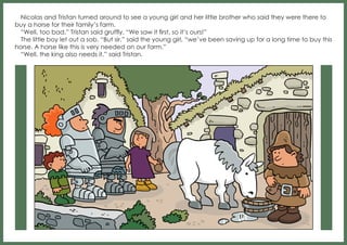 Nicolas and Tristan turned around to see a young girl and her little brother who said they were there to
buy a horse for their family’s farm.
“Well, too bad,” Tristan said gruffly. “We saw it first, so it’s ours!”
The little boy let out a sob. “But sir,” said the young girl, “we’ve been saving up for a long time to buy this
horse. A horse like this is very needed on our farm.”
“Well, the king also needs it,” said Tristan.

 