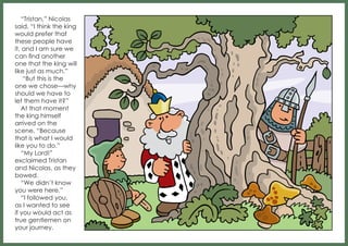 “Tristan,” Nicolas
said, “I think the king
would prefer that
these people have
it, and I am sure we
can find another
one that the king will
like just as much.”
“But this is the
one we chose—why
should we have to
let them have it?”
At that moment
the king himself
arrived on the
scene. “Because
that is what I would
like you to do.”
“My Lord!”
exclaimed Tristan
and Nicolas, as they
bowed.
“We didn’t know
you were here.”
“I followed you,
as I wanted to see
if you would act as
true gentlemen on
your journey.

 
