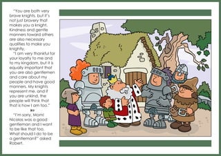 “You are both very
brave knights, but it’s
not just bravery that
makes you a knight.
Kindness and gentle
manners toward others
are also necessary
qualities to make you
knightly.
“I am very thankful for
your loyalty to me and
to my kingdom, but it is
equally important that
you are also gentlemen
and care about my
people and have good
manners. My knights
represent me, and if
you are unkind, the
people will think that
that is how I am too.”
b
“I’m sorry, Mom!
Nicolas was a good
gentleman and I want
to be like that too.
What should I do to be
a gentleman?” asked
Robert.

 