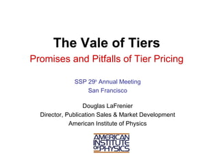 The Vale of Tiers
Promises and Pitfalls of Tier Pricing

              SSP 29th Annual Meeting
                  San Francisco

                  Douglas LaFrenier
  Director, Publication Sales & Market Development
             American Institute of Physics
 